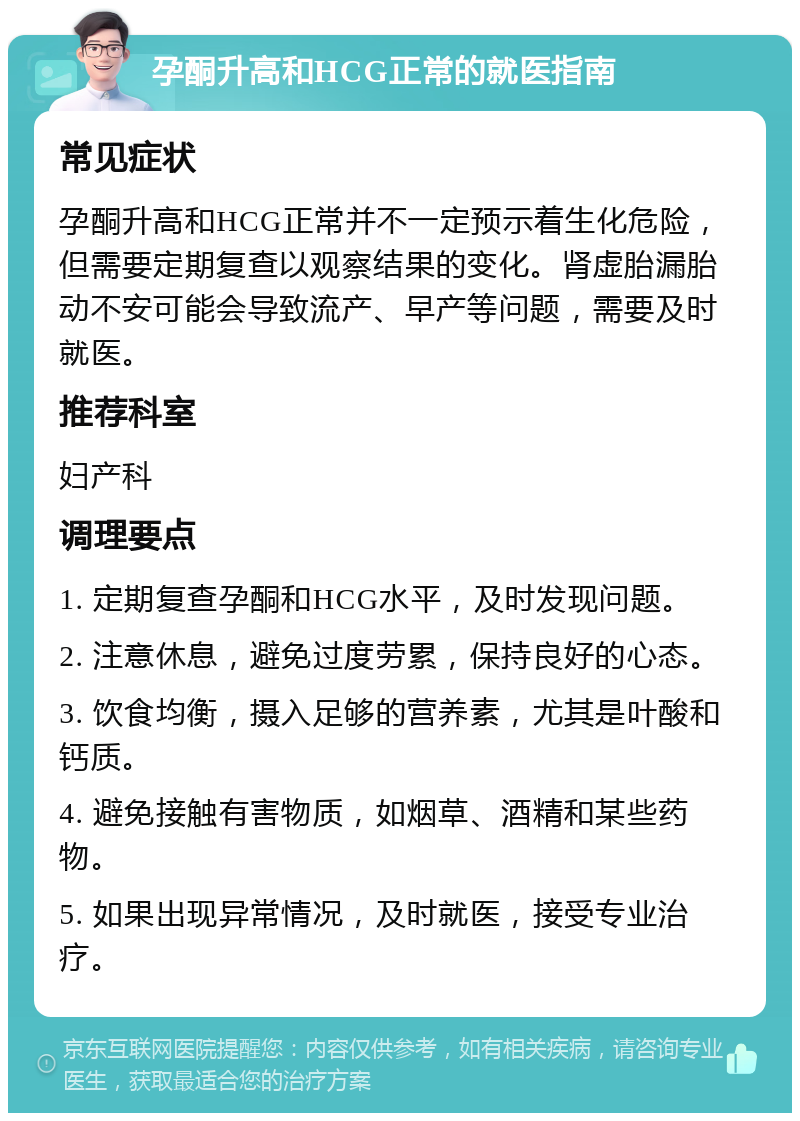 孕酮升高和HCG正常的就医指南 常见症状 孕酮升高和HCG正常并不一定预示着生化危险，但需要定期复查以观察结果的变化。肾虚胎漏胎动不安可能会导致流产、早产等问题，需要及时就医。 推荐科室 妇产科 调理要点 1. 定期复查孕酮和HCG水平，及时发现问题。 2. 注意休息，避免过度劳累，保持良好的心态。 3. 饮食均衡，摄入足够的营养素，尤其是叶酸和钙质。 4. 避免接触有害物质，如烟草、酒精和某些药物。 5. 如果出现异常情况，及时就医，接受专业治疗。