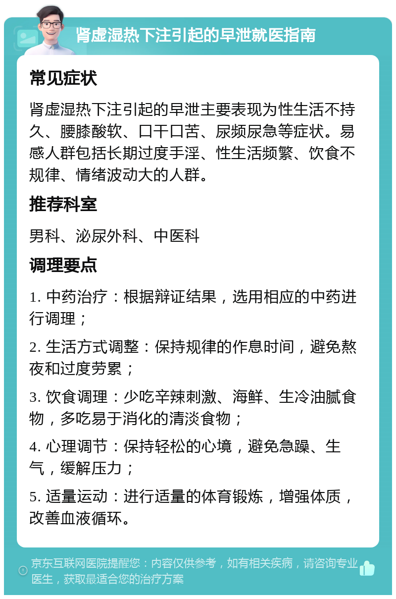 肾虚湿热下注引起的早泄就医指南 常见症状 肾虚湿热下注引起的早泄主要表现为性生活不持久、腰膝酸软、口干口苦、尿频尿急等症状。易感人群包括长期过度手淫、性生活频繁、饮食不规律、情绪波动大的人群。 推荐科室 男科、泌尿外科、中医科 调理要点 1. 中药治疗：根据辩证结果，选用相应的中药进行调理； 2. 生活方式调整：保持规律的作息时间，避免熬夜和过度劳累； 3. 饮食调理：少吃辛辣刺激、海鲜、生冷油腻食物，多吃易于消化的清淡食物； 4. 心理调节：保持轻松的心境，避免急躁、生气，缓解压力； 5. 适量运动：进行适量的体育锻炼，增强体质，改善血液循环。