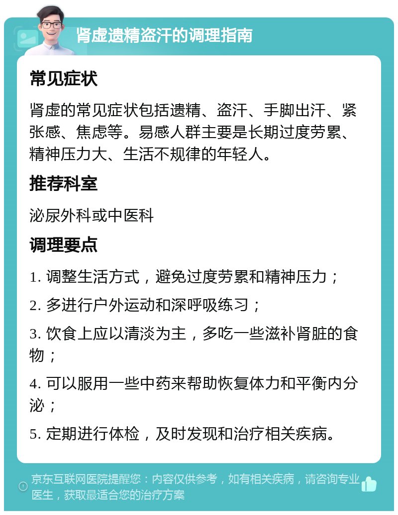 肾虚遗精盗汗的调理指南 常见症状 肾虚的常见症状包括遗精、盗汗、手脚出汗、紧张感、焦虑等。易感人群主要是长期过度劳累、精神压力大、生活不规律的年轻人。 推荐科室 泌尿外科或中医科 调理要点 1. 调整生活方式，避免过度劳累和精神压力； 2. 多进行户外运动和深呼吸练习； 3. 饮食上应以清淡为主，多吃一些滋补肾脏的食物； 4. 可以服用一些中药来帮助恢复体力和平衡内分泌； 5. 定期进行体检，及时发现和治疗相关疾病。