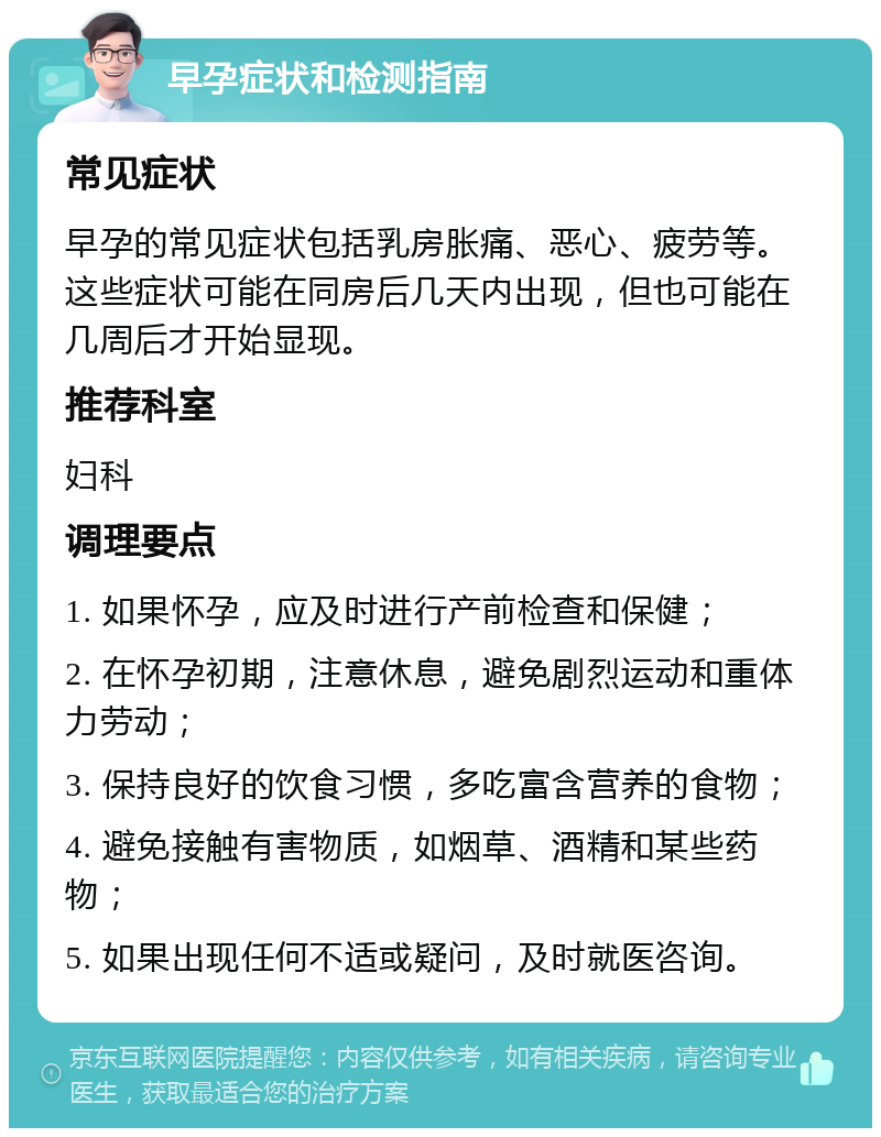 早孕症状和检测指南 常见症状 早孕的常见症状包括乳房胀痛、恶心、疲劳等。这些症状可能在同房后几天内出现，但也可能在几周后才开始显现。 推荐科室 妇科 调理要点 1. 如果怀孕，应及时进行产前检查和保健； 2. 在怀孕初期，注意休息，避免剧烈运动和重体力劳动； 3. 保持良好的饮食习惯，多吃富含营养的食物； 4. 避免接触有害物质，如烟草、酒精和某些药物； 5. 如果出现任何不适或疑问，及时就医咨询。