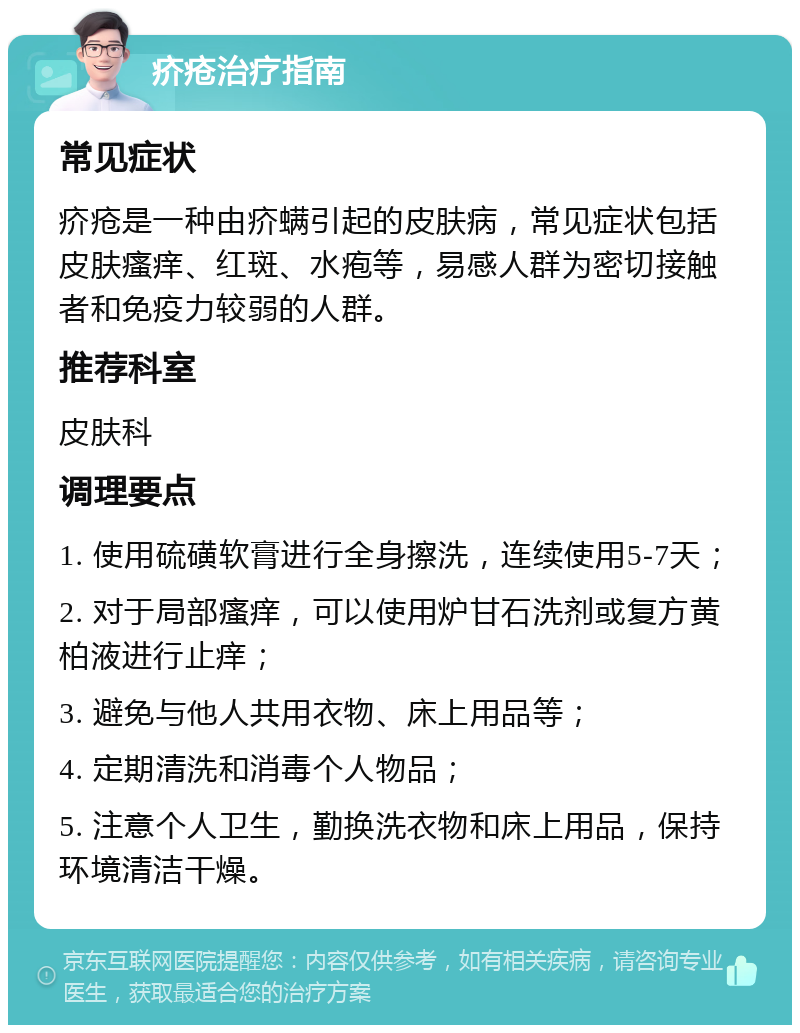 疥疮治疗指南 常见症状 疥疮是一种由疥螨引起的皮肤病，常见症状包括皮肤瘙痒、红斑、水疱等，易感人群为密切接触者和免疫力较弱的人群。 推荐科室 皮肤科 调理要点 1. 使用硫磺软膏进行全身擦洗，连续使用5-7天； 2. 对于局部瘙痒，可以使用炉甘石洗剂或复方黄柏液进行止痒； 3. 避免与他人共用衣物、床上用品等； 4. 定期清洗和消毒个人物品； 5. 注意个人卫生，勤换洗衣物和床上用品，保持环境清洁干燥。