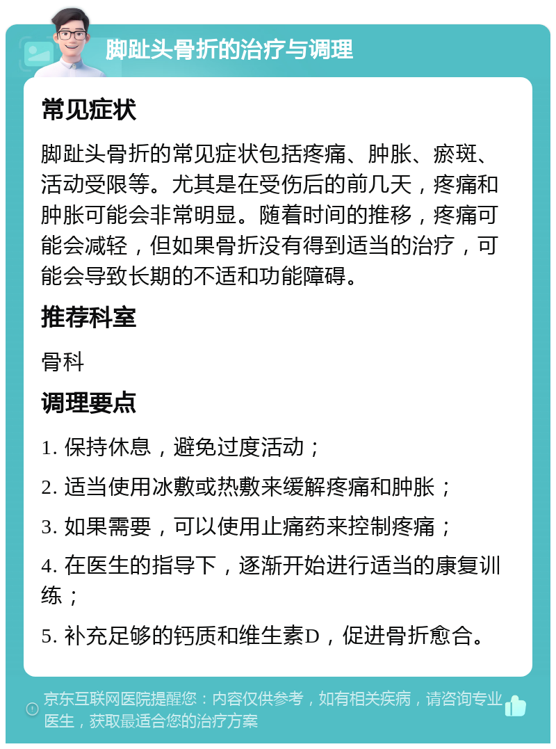 脚趾头骨折的治疗与调理 常见症状 脚趾头骨折的常见症状包括疼痛、肿胀、瘀斑、活动受限等。尤其是在受伤后的前几天，疼痛和肿胀可能会非常明显。随着时间的推移，疼痛可能会减轻，但如果骨折没有得到适当的治疗，可能会导致长期的不适和功能障碍。 推荐科室 骨科 调理要点 1. 保持休息，避免过度活动； 2. 适当使用冰敷或热敷来缓解疼痛和肿胀； 3. 如果需要，可以使用止痛药来控制疼痛； 4. 在医生的指导下，逐渐开始进行适当的康复训练； 5. 补充足够的钙质和维生素D，促进骨折愈合。