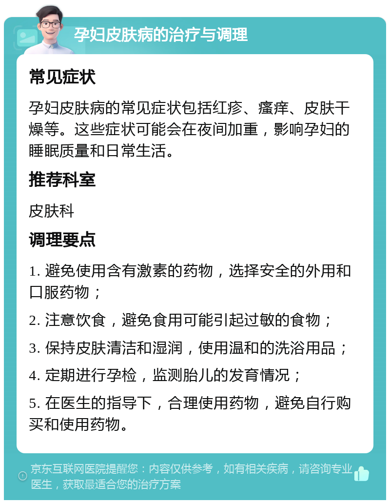 孕妇皮肤病的治疗与调理 常见症状 孕妇皮肤病的常见症状包括红疹、瘙痒、皮肤干燥等。这些症状可能会在夜间加重，影响孕妇的睡眠质量和日常生活。 推荐科室 皮肤科 调理要点 1. 避免使用含有激素的药物，选择安全的外用和口服药物； 2. 注意饮食，避免食用可能引起过敏的食物； 3. 保持皮肤清洁和湿润，使用温和的洗浴用品； 4. 定期进行孕检，监测胎儿的发育情况； 5. 在医生的指导下，合理使用药物，避免自行购买和使用药物。