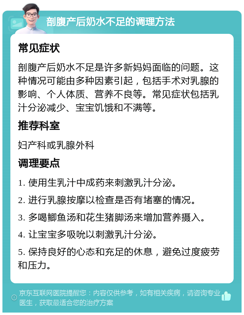 剖腹产后奶水不足的调理方法 常见症状 剖腹产后奶水不足是许多新妈妈面临的问题。这种情况可能由多种因素引起，包括手术对乳腺的影响、个人体质、营养不良等。常见症状包括乳汁分泌减少、宝宝饥饿和不满等。 推荐科室 妇产科或乳腺外科 调理要点 1. 使用生乳汁中成药来刺激乳汁分泌。 2. 进行乳腺按摩以检查是否有堵塞的情况。 3. 多喝鲫鱼汤和花生猪脚汤来增加营养摄入。 4. 让宝宝多吸吮以刺激乳汁分泌。 5. 保持良好的心态和充足的休息，避免过度疲劳和压力。