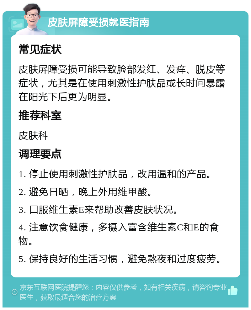 皮肤屏障受损就医指南 常见症状 皮肤屏障受损可能导致脸部发红、发痒、脱皮等症状，尤其是在使用刺激性护肤品或长时间暴露在阳光下后更为明显。 推荐科室 皮肤科 调理要点 1. 停止使用刺激性护肤品，改用温和的产品。 2. 避免日晒，晚上外用维甲酸。 3. 口服维生素E来帮助改善皮肤状况。 4. 注意饮食健康，多摄入富含维生素C和E的食物。 5. 保持良好的生活习惯，避免熬夜和过度疲劳。