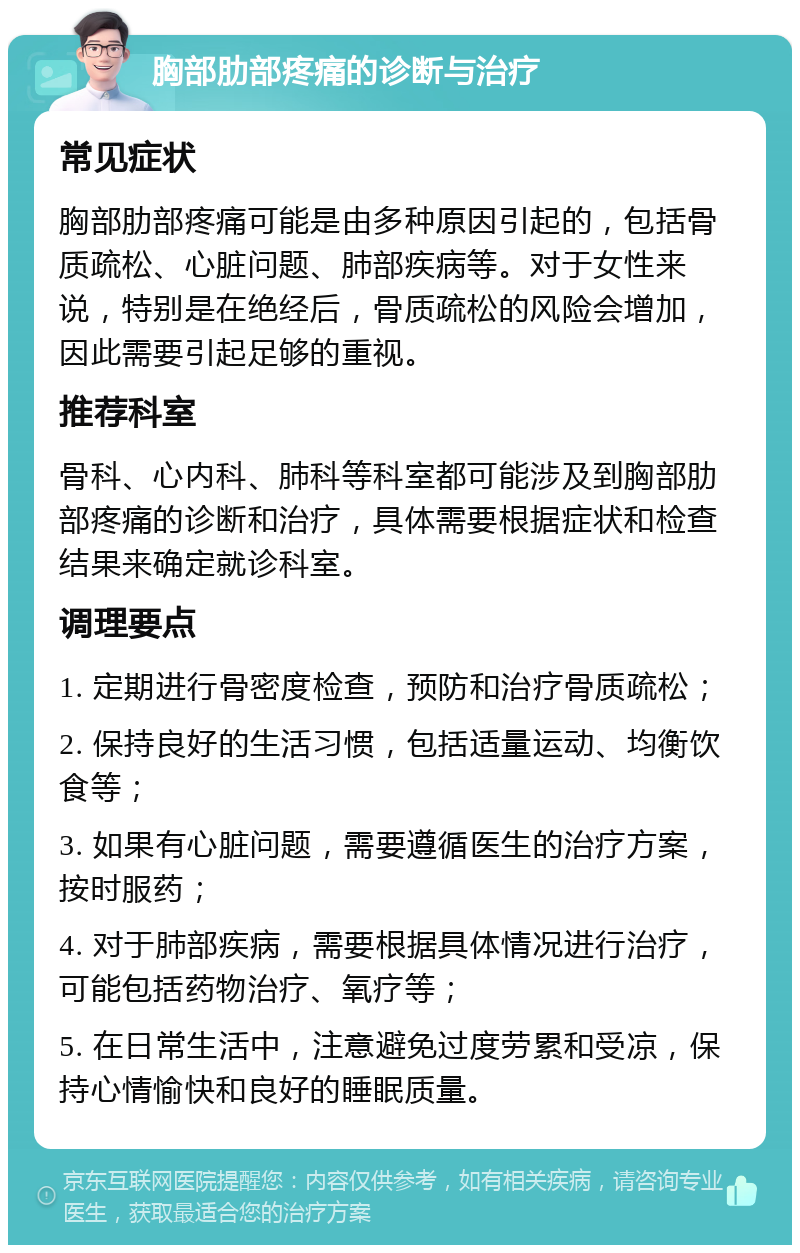 胸部肋部疼痛的诊断与治疗 常见症状 胸部肋部疼痛可能是由多种原因引起的，包括骨质疏松、心脏问题、肺部疾病等。对于女性来说，特别是在绝经后，骨质疏松的风险会增加，因此需要引起足够的重视。 推荐科室 骨科、心内科、肺科等科室都可能涉及到胸部肋部疼痛的诊断和治疗，具体需要根据症状和检查结果来确定就诊科室。 调理要点 1. 定期进行骨密度检查，预防和治疗骨质疏松； 2. 保持良好的生活习惯，包括适量运动、均衡饮食等； 3. 如果有心脏问题，需要遵循医生的治疗方案，按时服药； 4. 对于肺部疾病，需要根据具体情况进行治疗，可能包括药物治疗、氧疗等； 5. 在日常生活中，注意避免过度劳累和受凉，保持心情愉快和良好的睡眠质量。