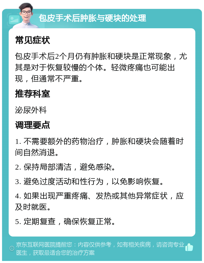 包皮手术后肿胀与硬块的处理 常见症状 包皮手术后2个月仍有肿胀和硬块是正常现象，尤其是对于恢复较慢的个体。轻微疼痛也可能出现，但通常不严重。 推荐科室 泌尿外科 调理要点 1. 不需要额外的药物治疗，肿胀和硬块会随着时间自然消退。 2. 保持局部清洁，避免感染。 3. 避免过度活动和性行为，以免影响恢复。 4. 如果出现严重疼痛、发热或其他异常症状，应及时就医。 5. 定期复查，确保恢复正常。