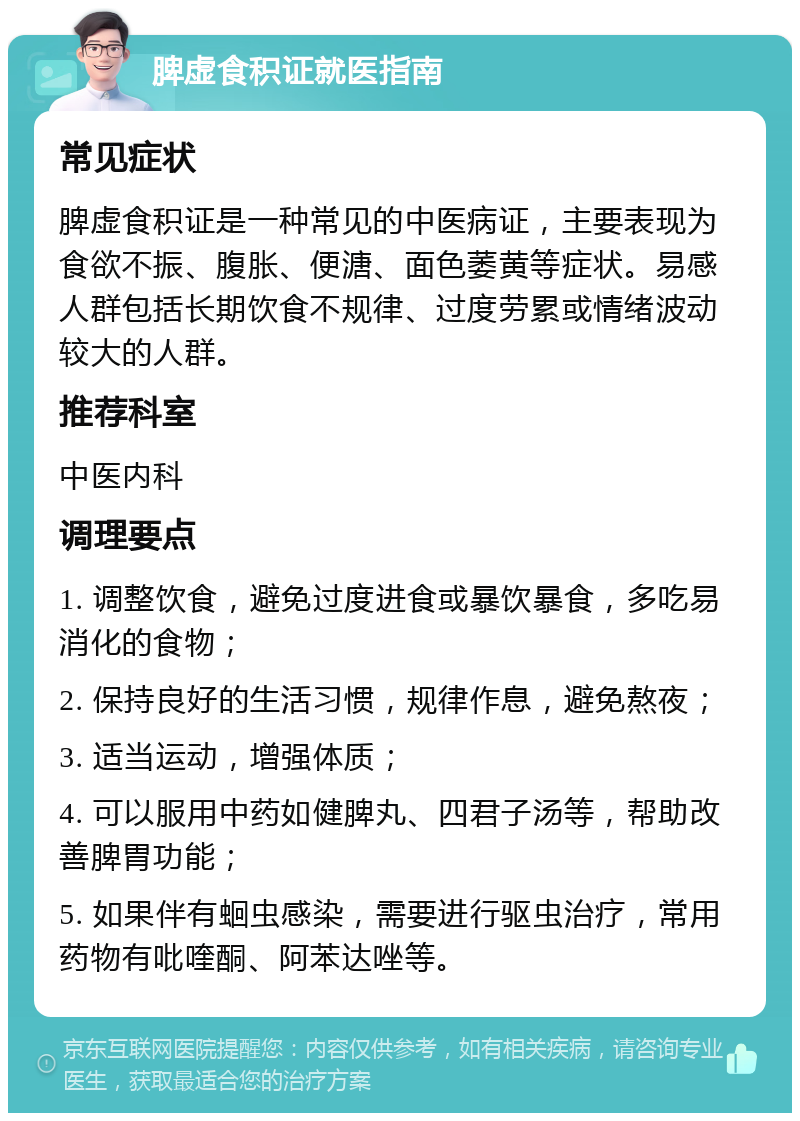 脾虚食积证就医指南 常见症状 脾虚食积证是一种常见的中医病证，主要表现为食欲不振、腹胀、便溏、面色萎黄等症状。易感人群包括长期饮食不规律、过度劳累或情绪波动较大的人群。 推荐科室 中医内科 调理要点 1. 调整饮食，避免过度进食或暴饮暴食，多吃易消化的食物； 2. 保持良好的生活习惯，规律作息，避免熬夜； 3. 适当运动，增强体质； 4. 可以服用中药如健脾丸、四君子汤等，帮助改善脾胃功能； 5. 如果伴有蛔虫感染，需要进行驱虫治疗，常用药物有吡喹酮、阿苯达唑等。