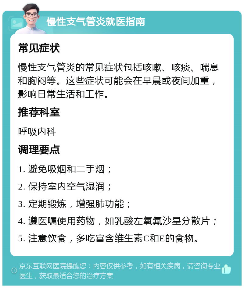 慢性支气管炎就医指南 常见症状 慢性支气管炎的常见症状包括咳嗽、咳痰、喘息和胸闷等。这些症状可能会在早晨或夜间加重，影响日常生活和工作。 推荐科室 呼吸内科 调理要点 1. 避免吸烟和二手烟； 2. 保持室内空气湿润； 3. 定期锻炼，增强肺功能； 4. 遵医嘱使用药物，如乳酸左氧氟沙星分散片； 5. 注意饮食，多吃富含维生素C和E的食物。