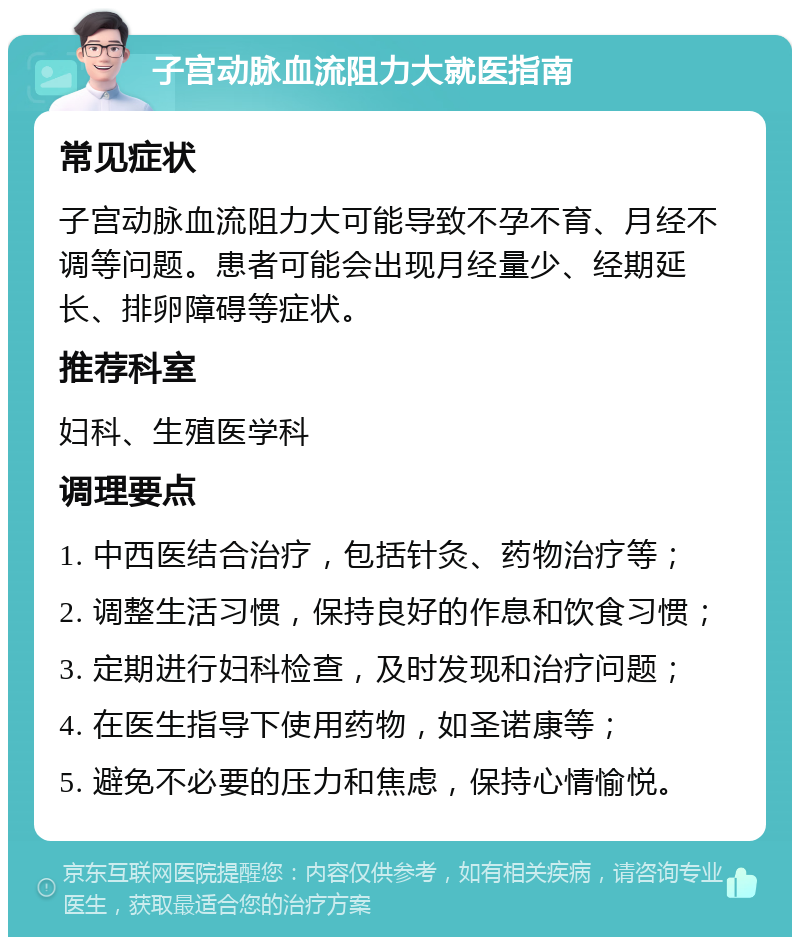 子宫动脉血流阻力大就医指南 常见症状 子宫动脉血流阻力大可能导致不孕不育、月经不调等问题。患者可能会出现月经量少、经期延长、排卵障碍等症状。 推荐科室 妇科、生殖医学科 调理要点 1. 中西医结合治疗，包括针灸、药物治疗等； 2. 调整生活习惯，保持良好的作息和饮食习惯； 3. 定期进行妇科检查，及时发现和治疗问题； 4. 在医生指导下使用药物，如圣诺康等； 5. 避免不必要的压力和焦虑，保持心情愉悦。