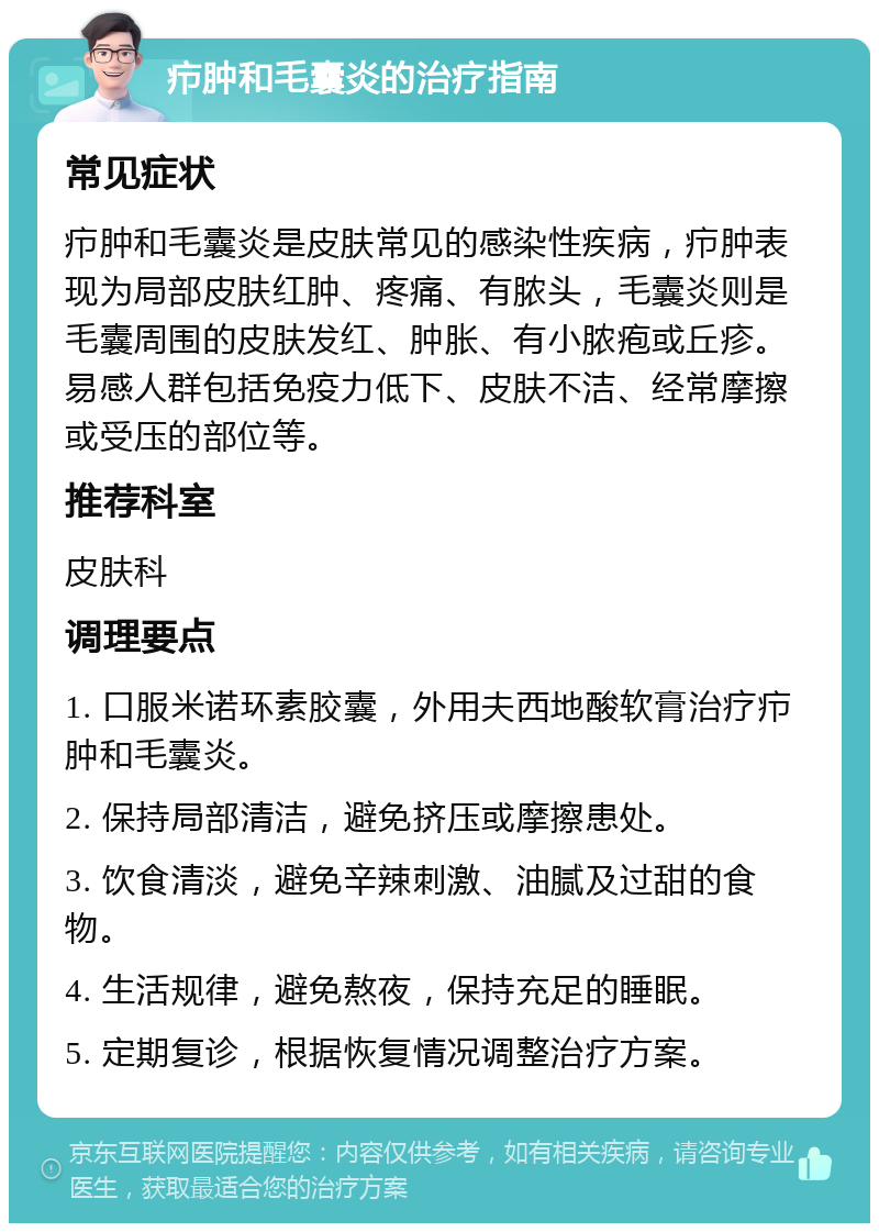 疖肿和毛囊炎的治疗指南 常见症状 疖肿和毛囊炎是皮肤常见的感染性疾病，疖肿表现为局部皮肤红肿、疼痛、有脓头，毛囊炎则是毛囊周围的皮肤发红、肿胀、有小脓疱或丘疹。易感人群包括免疫力低下、皮肤不洁、经常摩擦或受压的部位等。 推荐科室 皮肤科 调理要点 1. 口服米诺环素胶囊，外用夫西地酸软膏治疗疖肿和毛囊炎。 2. 保持局部清洁，避免挤压或摩擦患处。 3. 饮食清淡，避免辛辣刺激、油腻及过甜的食物。 4. 生活规律，避免熬夜，保持充足的睡眠。 5. 定期复诊，根据恢复情况调整治疗方案。