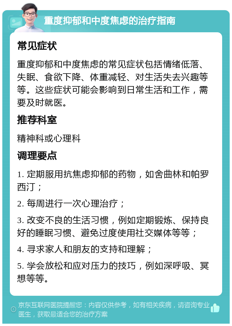 重度抑郁和中度焦虑的治疗指南 常见症状 重度抑郁和中度焦虑的常见症状包括情绪低落、失眠、食欲下降、体重减轻、对生活失去兴趣等等。这些症状可能会影响到日常生活和工作，需要及时就医。 推荐科室 精神科或心理科 调理要点 1. 定期服用抗焦虑抑郁的药物，如舍曲林和帕罗西汀； 2. 每周进行一次心理治疗； 3. 改变不良的生活习惯，例如定期锻炼、保持良好的睡眠习惯、避免过度使用社交媒体等等； 4. 寻求家人和朋友的支持和理解； 5. 学会放松和应对压力的技巧，例如深呼吸、冥想等等。