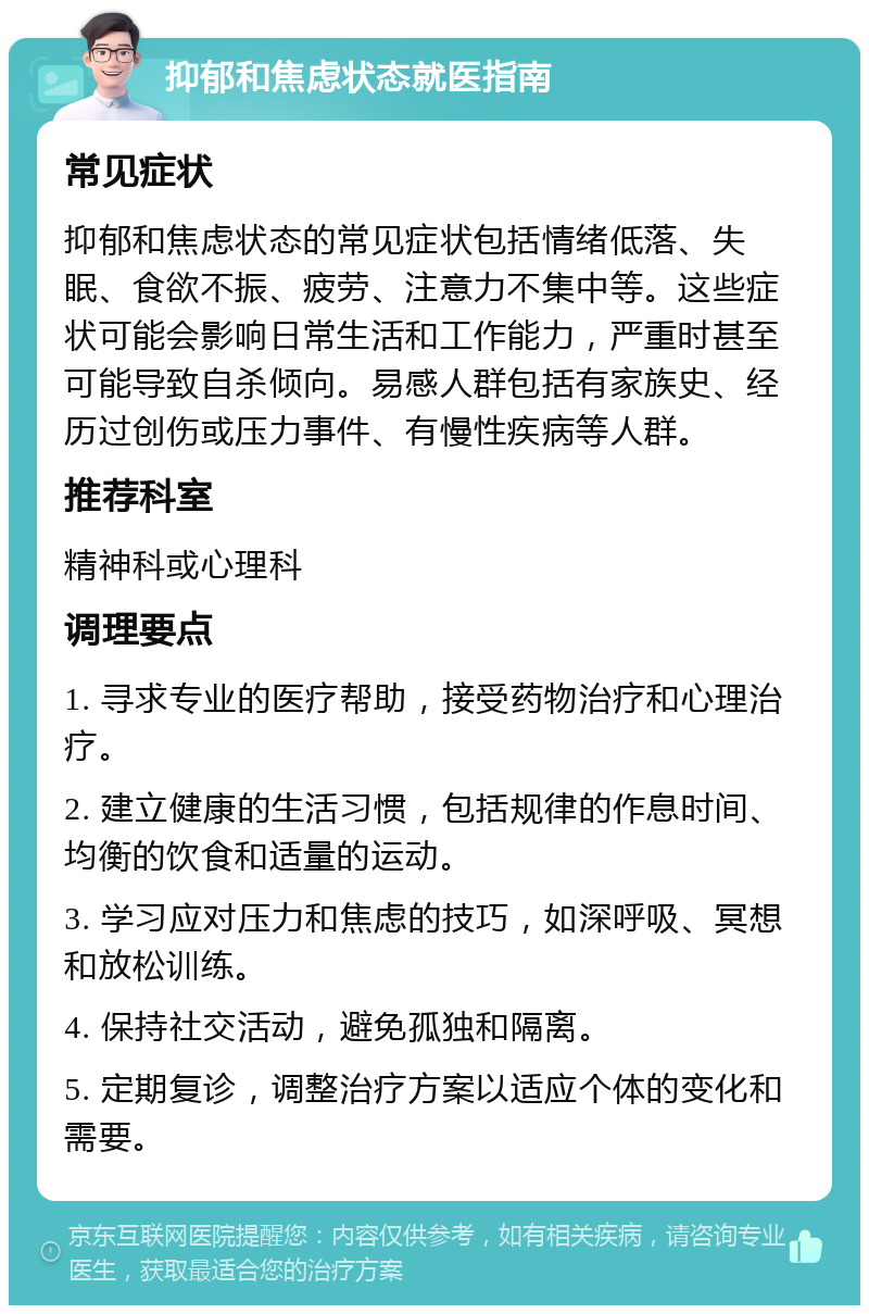 抑郁和焦虑状态就医指南 常见症状 抑郁和焦虑状态的常见症状包括情绪低落、失眠、食欲不振、疲劳、注意力不集中等。这些症状可能会影响日常生活和工作能力，严重时甚至可能导致自杀倾向。易感人群包括有家族史、经历过创伤或压力事件、有慢性疾病等人群。 推荐科室 精神科或心理科 调理要点 1. 寻求专业的医疗帮助，接受药物治疗和心理治疗。 2. 建立健康的生活习惯，包括规律的作息时间、均衡的饮食和适量的运动。 3. 学习应对压力和焦虑的技巧，如深呼吸、冥想和放松训练。 4. 保持社交活动，避免孤独和隔离。 5. 定期复诊，调整治疗方案以适应个体的变化和需要。