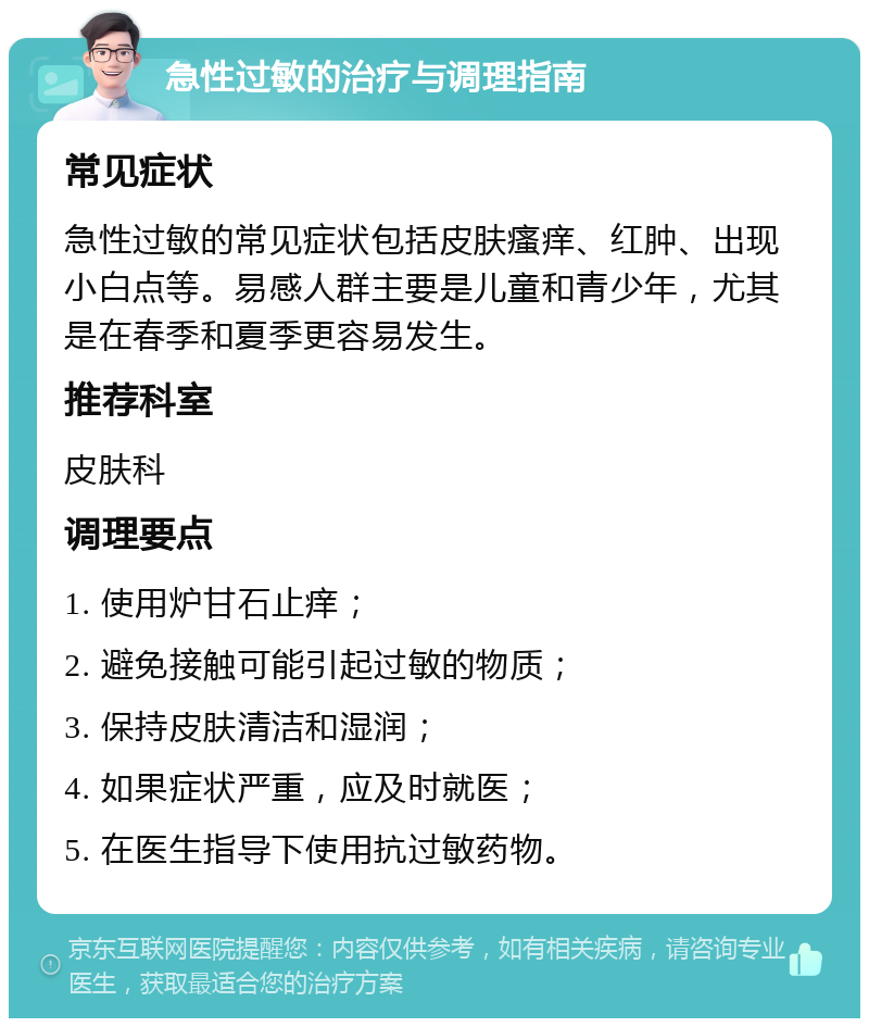 急性过敏的治疗与调理指南 常见症状 急性过敏的常见症状包括皮肤瘙痒、红肿、出现小白点等。易感人群主要是儿童和青少年，尤其是在春季和夏季更容易发生。 推荐科室 皮肤科 调理要点 1. 使用炉甘石止痒； 2. 避免接触可能引起过敏的物质； 3. 保持皮肤清洁和湿润； 4. 如果症状严重，应及时就医； 5. 在医生指导下使用抗过敏药物。