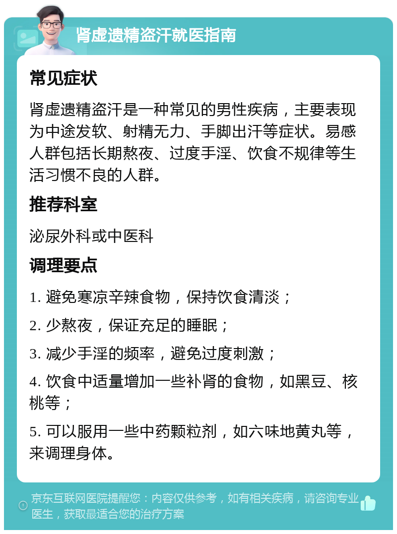 肾虚遗精盗汗就医指南 常见症状 肾虚遗精盗汗是一种常见的男性疾病，主要表现为中途发软、射精无力、手脚出汗等症状。易感人群包括长期熬夜、过度手淫、饮食不规律等生活习惯不良的人群。 推荐科室 泌尿外科或中医科 调理要点 1. 避免寒凉辛辣食物，保持饮食清淡； 2. 少熬夜，保证充足的睡眠； 3. 减少手淫的频率，避免过度刺激； 4. 饮食中适量增加一些补肾的食物，如黑豆、核桃等； 5. 可以服用一些中药颗粒剂，如六味地黄丸等，来调理身体。