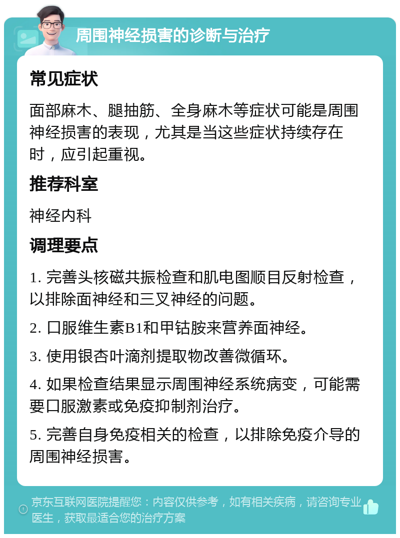 周围神经损害的诊断与治疗 常见症状 面部麻木、腿抽筋、全身麻木等症状可能是周围神经损害的表现，尤其是当这些症状持续存在时，应引起重视。 推荐科室 神经内科 调理要点 1. 完善头核磁共振检查和肌电图顺目反射检查，以排除面神经和三叉神经的问题。 2. 口服维生素B1和甲钴胺来营养面神经。 3. 使用银杏叶滴剂提取物改善微循环。 4. 如果检查结果显示周围神经系统病变，可能需要口服激素或免疫抑制剂治疗。 5. 完善自身免疫相关的检查，以排除免疫介导的周围神经损害。