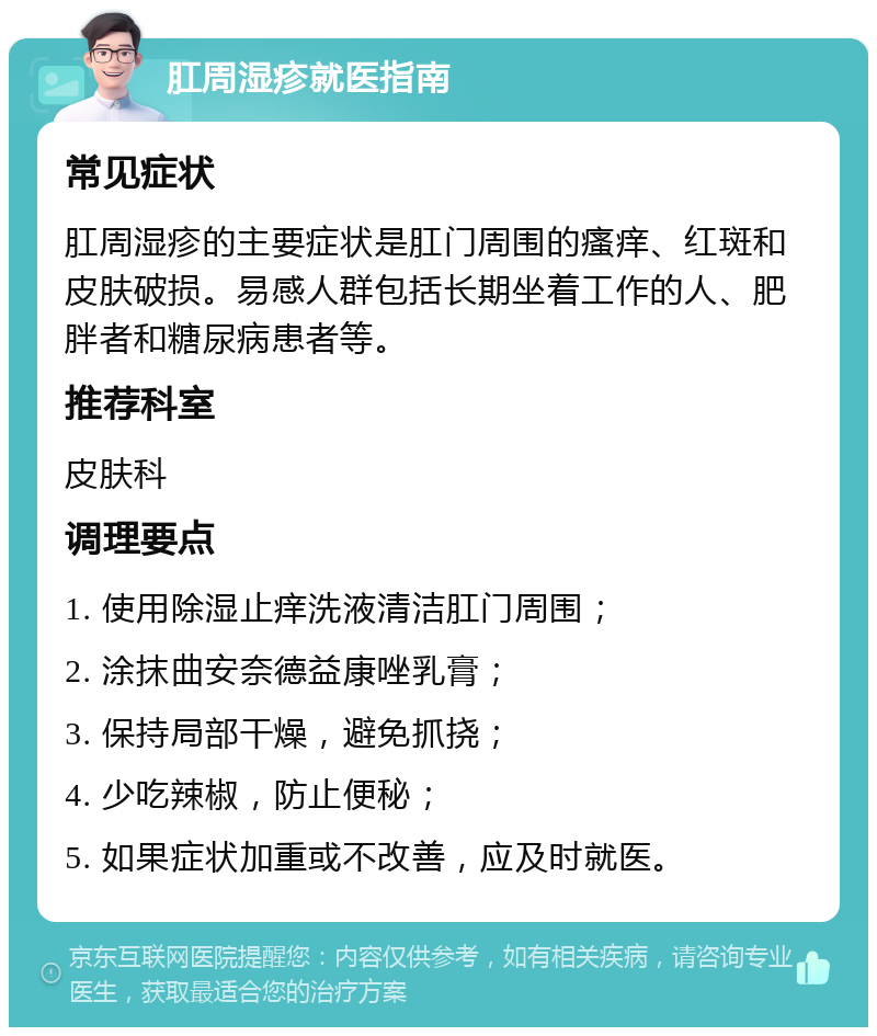 肛周湿疹就医指南 常见症状 肛周湿疹的主要症状是肛门周围的瘙痒、红斑和皮肤破损。易感人群包括长期坐着工作的人、肥胖者和糖尿病患者等。 推荐科室 皮肤科 调理要点 1. 使用除湿止痒洗液清洁肛门周围； 2. 涂抹曲安奈德益康唑乳膏； 3. 保持局部干燥，避免抓挠； 4. 少吃辣椒，防止便秘； 5. 如果症状加重或不改善，应及时就医。