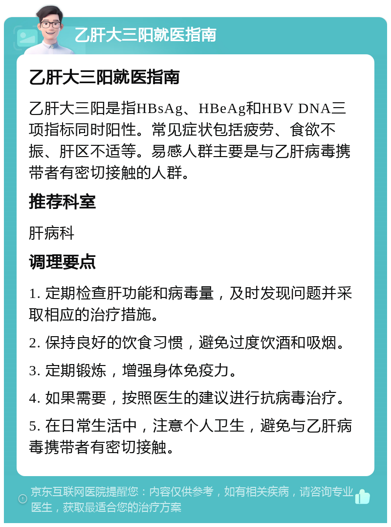 乙肝大三阳就医指南 乙肝大三阳就医指南 乙肝大三阳是指HBsAg、HBeAg和HBV DNA三项指标同时阳性。常见症状包括疲劳、食欲不振、肝区不适等。易感人群主要是与乙肝病毒携带者有密切接触的人群。 推荐科室 肝病科 调理要点 1. 定期检查肝功能和病毒量，及时发现问题并采取相应的治疗措施。 2. 保持良好的饮食习惯，避免过度饮酒和吸烟。 3. 定期锻炼，增强身体免疫力。 4. 如果需要，按照医生的建议进行抗病毒治疗。 5. 在日常生活中，注意个人卫生，避免与乙肝病毒携带者有密切接触。