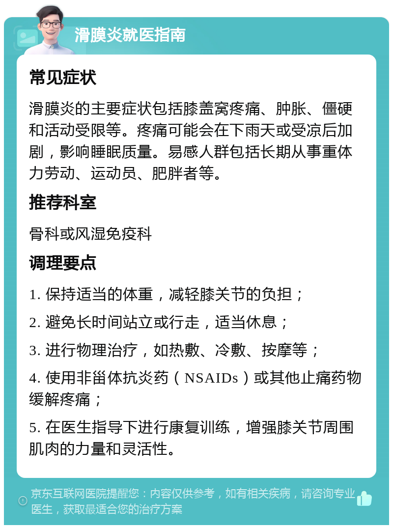 滑膜炎就医指南 常见症状 滑膜炎的主要症状包括膝盖窝疼痛、肿胀、僵硬和活动受限等。疼痛可能会在下雨天或受凉后加剧，影响睡眠质量。易感人群包括长期从事重体力劳动、运动员、肥胖者等。 推荐科室 骨科或风湿免疫科 调理要点 1. 保持适当的体重，减轻膝关节的负担； 2. 避免长时间站立或行走，适当休息； 3. 进行物理治疗，如热敷、冷敷、按摩等； 4. 使用非甾体抗炎药（NSAIDs）或其他止痛药物缓解疼痛； 5. 在医生指导下进行康复训练，增强膝关节周围肌肉的力量和灵活性。