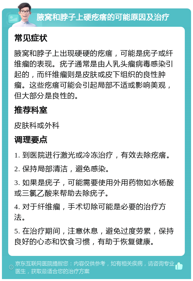 腋窝和脖子上硬疙瘩的可能原因及治疗 常见症状 腋窝和脖子上出现硬硬的疙瘩，可能是疣子或纤维瘤的表现。疣子通常是由人乳头瘤病毒感染引起的，而纤维瘤则是皮肤或皮下组织的良性肿瘤。这些疙瘩可能会引起局部不适或影响美观，但大部分是良性的。 推荐科室 皮肤科或外科 调理要点 1. 到医院进行激光或冷冻治疗，有效去除疙瘩。 2. 保持局部清洁，避免感染。 3. 如果是疣子，可能需要使用外用药物如水杨酸或三氯乙酸来帮助去除疣子。 4. 对于纤维瘤，手术切除可能是必要的治疗方法。 5. 在治疗期间，注意休息，避免过度劳累，保持良好的心态和饮食习惯，有助于恢复健康。