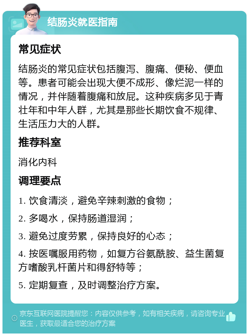 结肠炎就医指南 常见症状 结肠炎的常见症状包括腹泻、腹痛、便秘、便血等。患者可能会出现大便不成形、像烂泥一样的情况，并伴随着腹痛和放屁。这种疾病多见于青壮年和中年人群，尤其是那些长期饮食不规律、生活压力大的人群。 推荐科室 消化内科 调理要点 1. 饮食清淡，避免辛辣刺激的食物； 2. 多喝水，保持肠道湿润； 3. 避免过度劳累，保持良好的心态； 4. 按医嘱服用药物，如复方谷氨酰胺、益生菌复方嗜酸乳杆菌片和得舒特等； 5. 定期复查，及时调整治疗方案。