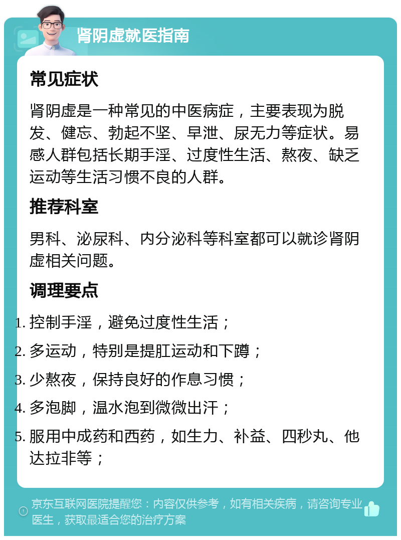 肾阴虚就医指南 常见症状 肾阴虚是一种常见的中医病症，主要表现为脱发、健忘、勃起不坚、早泄、尿无力等症状。易感人群包括长期手淫、过度性生活、熬夜、缺乏运动等生活习惯不良的人群。 推荐科室 男科、泌尿科、内分泌科等科室都可以就诊肾阴虚相关问题。 调理要点 控制手淫，避免过度性生活； 多运动，特别是提肛运动和下蹲； 少熬夜，保持良好的作息习惯； 多泡脚，温水泡到微微出汗； 服用中成药和西药，如生力、补益、四秒丸、他达拉非等；