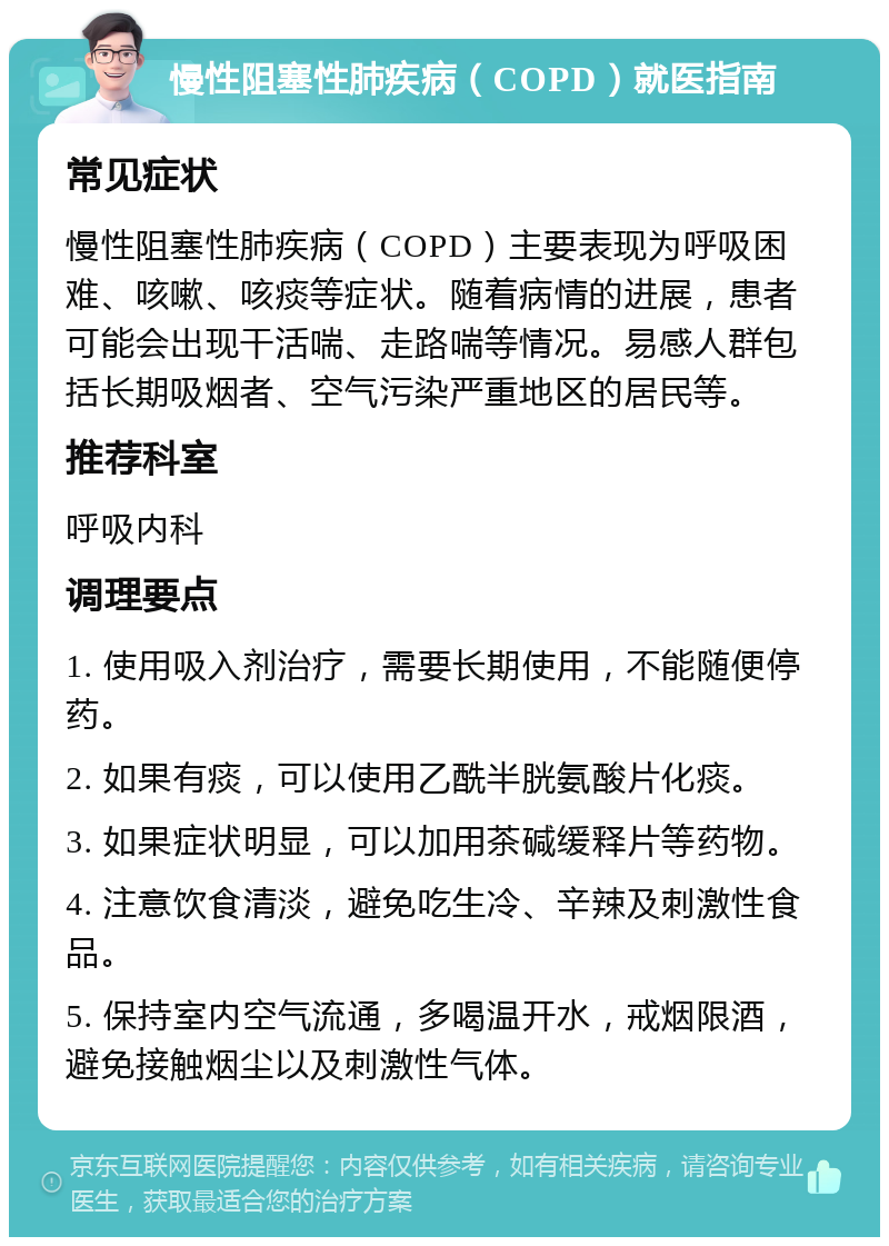 慢性阻塞性肺疾病（COPD）就医指南 常见症状 慢性阻塞性肺疾病（COPD）主要表现为呼吸困难、咳嗽、咳痰等症状。随着病情的进展，患者可能会出现干活喘、走路喘等情况。易感人群包括长期吸烟者、空气污染严重地区的居民等。 推荐科室 呼吸内科 调理要点 1. 使用吸入剂治疗，需要长期使用，不能随便停药。 2. 如果有痰，可以使用乙酰半胱氨酸片化痰。 3. 如果症状明显，可以加用茶碱缓释片等药物。 4. 注意饮食清淡，避免吃生冷、辛辣及刺激性食品。 5. 保持室内空气流通，多喝温开水，戒烟限酒，避免接触烟尘以及刺激性气体。