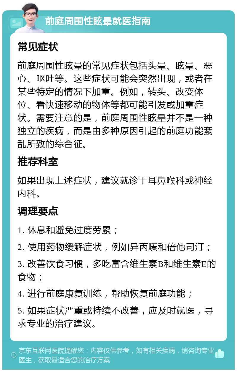 前庭周围性眩晕就医指南 常见症状 前庭周围性眩晕的常见症状包括头晕、眩晕、恶心、呕吐等。这些症状可能会突然出现，或者在某些特定的情况下加重。例如，转头、改变体位、看快速移动的物体等都可能引发或加重症状。需要注意的是，前庭周围性眩晕并不是一种独立的疾病，而是由多种原因引起的前庭功能紊乱所致的综合征。 推荐科室 如果出现上述症状，建议就诊于耳鼻喉科或神经内科。 调理要点 1. 休息和避免过度劳累； 2. 使用药物缓解症状，例如异丙嗪和倍他司汀； 3. 改善饮食习惯，多吃富含维生素B和维生素E的食物； 4. 进行前庭康复训练，帮助恢复前庭功能； 5. 如果症状严重或持续不改善，应及时就医，寻求专业的治疗建议。