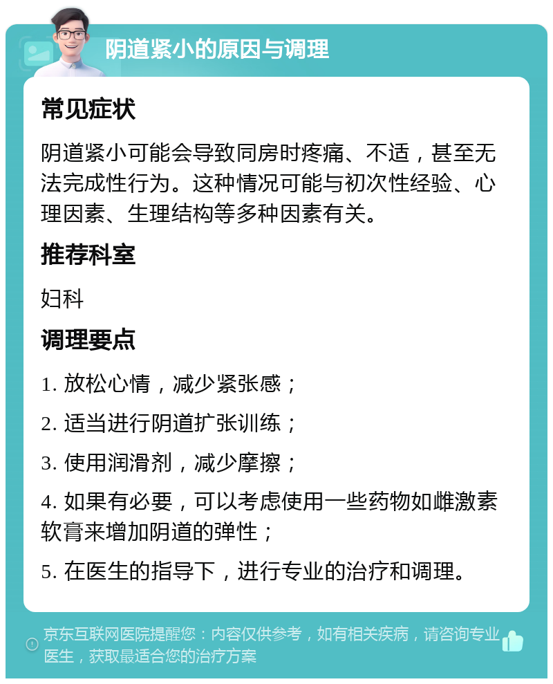 阴道紧小的原因与调理 常见症状 阴道紧小可能会导致同房时疼痛、不适，甚至无法完成性行为。这种情况可能与初次性经验、心理因素、生理结构等多种因素有关。 推荐科室 妇科 调理要点 1. 放松心情，减少紧张感； 2. 适当进行阴道扩张训练； 3. 使用润滑剂，减少摩擦； 4. 如果有必要，可以考虑使用一些药物如雌激素软膏来增加阴道的弹性； 5. 在医生的指导下，进行专业的治疗和调理。