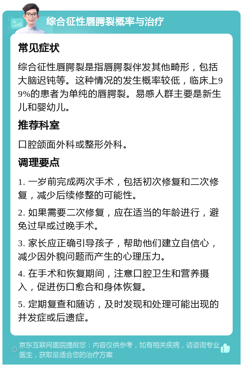 综合征性唇腭裂概率与治疗 常见症状 综合征性唇腭裂是指唇腭裂伴发其他畸形，包括大脑迟钝等。这种情况的发生概率较低，临床上99%的患者为单纯的唇腭裂。易感人群主要是新生儿和婴幼儿。 推荐科室 口腔颌面外科或整形外科。 调理要点 1. 一岁前完成两次手术，包括初次修复和二次修复，减少后续修整的可能性。 2. 如果需要二次修复，应在适当的年龄进行，避免过早或过晚手术。 3. 家长应正确引导孩子，帮助他们建立自信心，减少因外貌问题而产生的心理压力。 4. 在手术和恢复期间，注意口腔卫生和营养摄入，促进伤口愈合和身体恢复。 5. 定期复查和随访，及时发现和处理可能出现的并发症或后遗症。