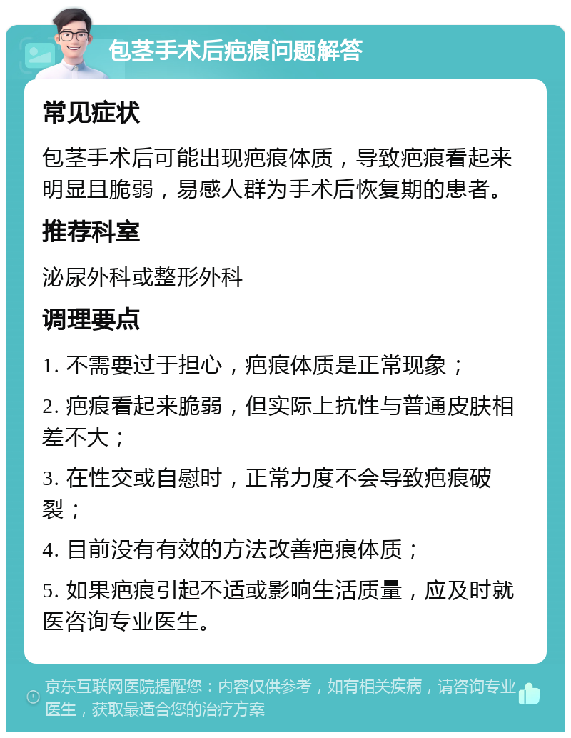 包茎手术后疤痕问题解答 常见症状 包茎手术后可能出现疤痕体质，导致疤痕看起来明显且脆弱，易感人群为手术后恢复期的患者。 推荐科室 泌尿外科或整形外科 调理要点 1. 不需要过于担心，疤痕体质是正常现象； 2. 疤痕看起来脆弱，但实际上抗性与普通皮肤相差不大； 3. 在性交或自慰时，正常力度不会导致疤痕破裂； 4. 目前没有有效的方法改善疤痕体质； 5. 如果疤痕引起不适或影响生活质量，应及时就医咨询专业医生。