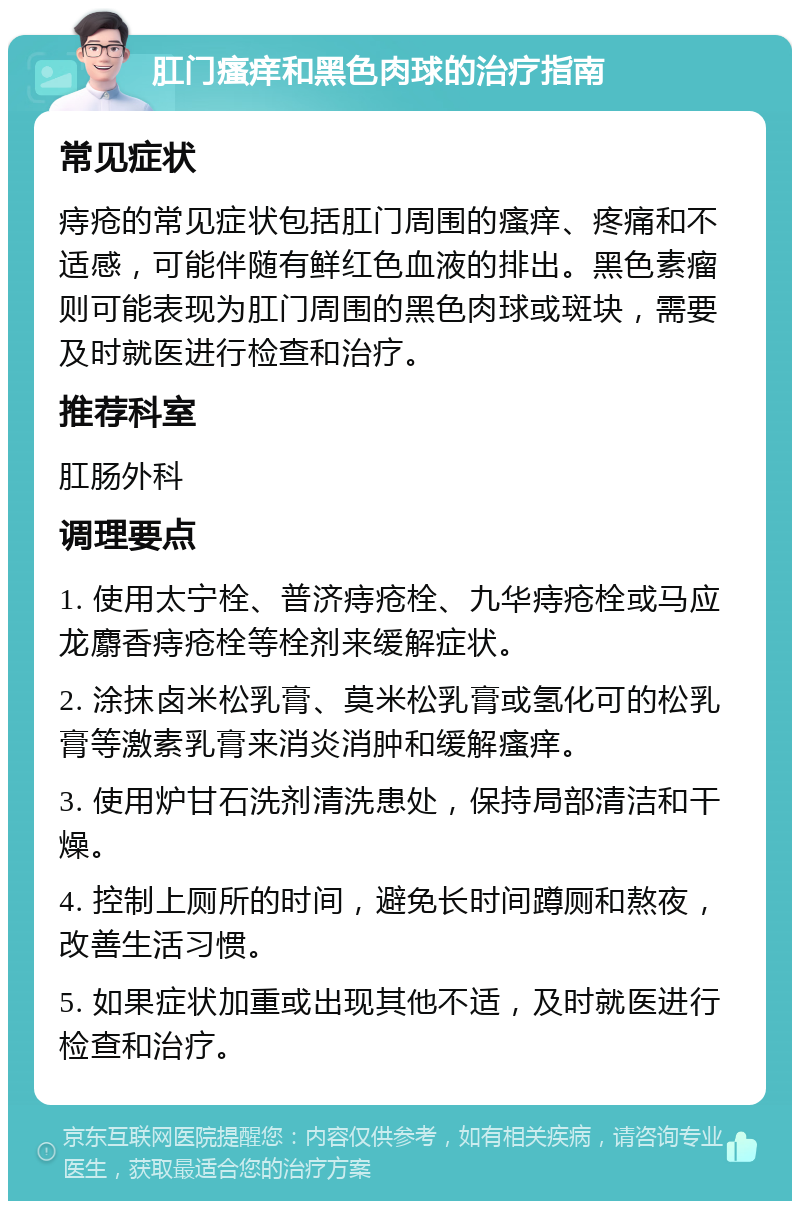 肛门瘙痒和黑色肉球的治疗指南 常见症状 痔疮的常见症状包括肛门周围的瘙痒、疼痛和不适感，可能伴随有鲜红色血液的排出。黑色素瘤则可能表现为肛门周围的黑色肉球或斑块，需要及时就医进行检查和治疗。 推荐科室 肛肠外科 调理要点 1. 使用太宁栓、普济痔疮栓、九华痔疮栓或马应龙麝香痔疮栓等栓剂来缓解症状。 2. 涂抹卤米松乳膏、莫米松乳膏或氢化可的松乳膏等激素乳膏来消炎消肿和缓解瘙痒。 3. 使用炉甘石洗剂清洗患处，保持局部清洁和干燥。 4. 控制上厕所的时间，避免长时间蹲厕和熬夜，改善生活习惯。 5. 如果症状加重或出现其他不适，及时就医进行检查和治疗。