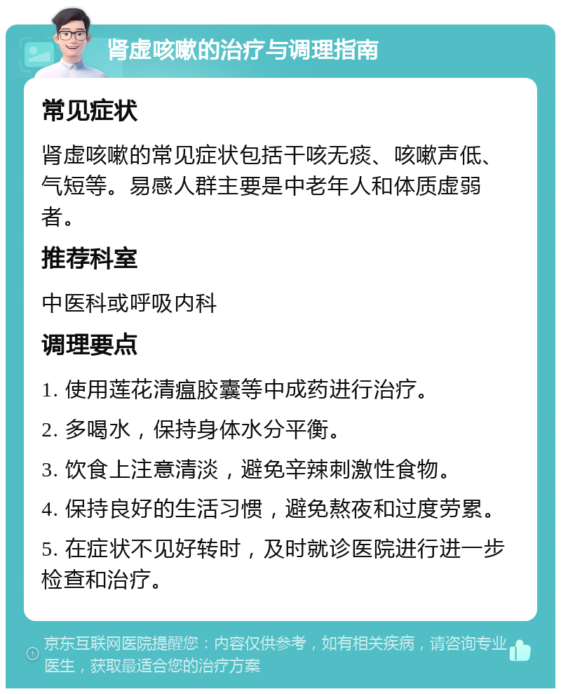 肾虚咳嗽的治疗与调理指南 常见症状 肾虚咳嗽的常见症状包括干咳无痰、咳嗽声低、气短等。易感人群主要是中老年人和体质虚弱者。 推荐科室 中医科或呼吸内科 调理要点 1. 使用莲花清瘟胶囊等中成药进行治疗。 2. 多喝水，保持身体水分平衡。 3. 饮食上注意清淡，避免辛辣刺激性食物。 4. 保持良好的生活习惯，避免熬夜和过度劳累。 5. 在症状不见好转时，及时就诊医院进行进一步检查和治疗。