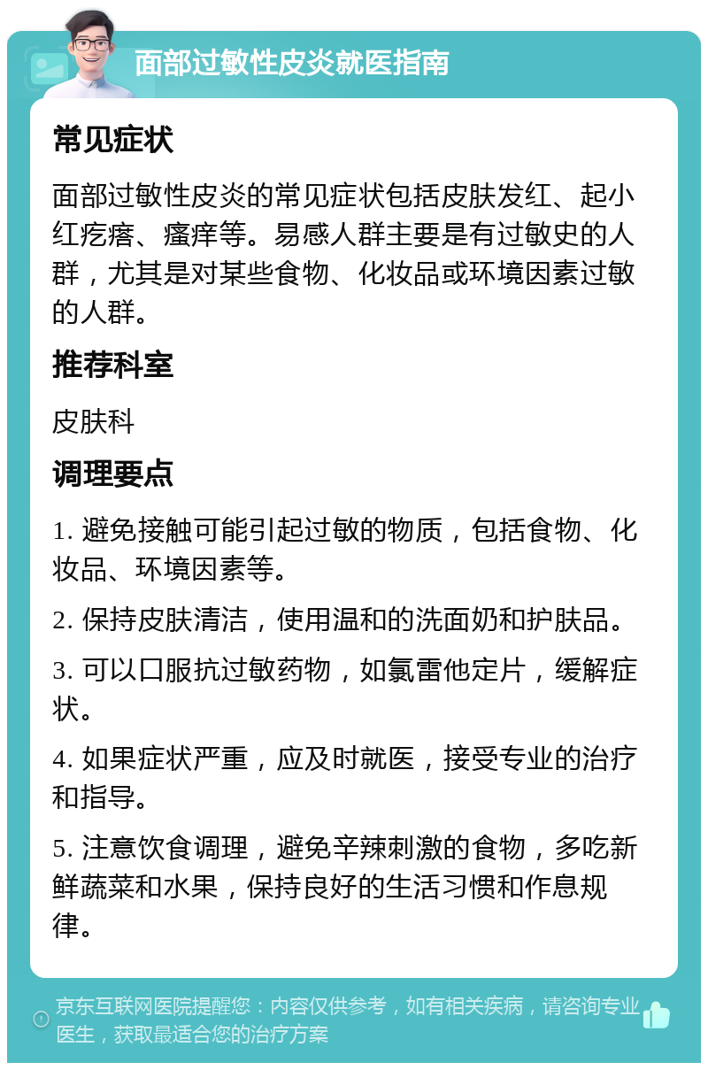 面部过敏性皮炎就医指南 常见症状 面部过敏性皮炎的常见症状包括皮肤发红、起小红疙瘩、瘙痒等。易感人群主要是有过敏史的人群，尤其是对某些食物、化妆品或环境因素过敏的人群。 推荐科室 皮肤科 调理要点 1. 避免接触可能引起过敏的物质，包括食物、化妆品、环境因素等。 2. 保持皮肤清洁，使用温和的洗面奶和护肤品。 3. 可以口服抗过敏药物，如氯雷他定片，缓解症状。 4. 如果症状严重，应及时就医，接受专业的治疗和指导。 5. 注意饮食调理，避免辛辣刺激的食物，多吃新鲜蔬菜和水果，保持良好的生活习惯和作息规律。