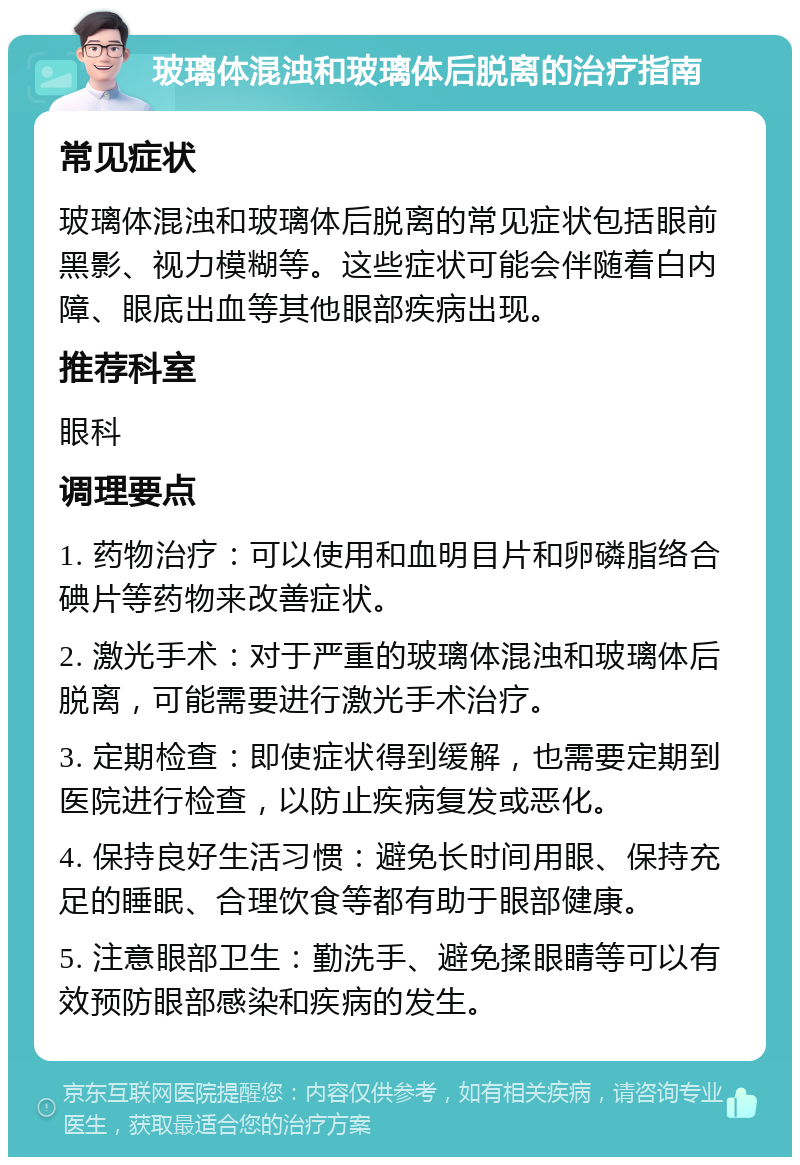 玻璃体混浊和玻璃体后脱离的治疗指南 常见症状 玻璃体混浊和玻璃体后脱离的常见症状包括眼前黑影、视力模糊等。这些症状可能会伴随着白内障、眼底出血等其他眼部疾病出现。 推荐科室 眼科 调理要点 1. 药物治疗：可以使用和血明目片和卵磷脂络合碘片等药物来改善症状。 2. 激光手术：对于严重的玻璃体混浊和玻璃体后脱离，可能需要进行激光手术治疗。 3. 定期检查：即使症状得到缓解，也需要定期到医院进行检查，以防止疾病复发或恶化。 4. 保持良好生活习惯：避免长时间用眼、保持充足的睡眠、合理饮食等都有助于眼部健康。 5. 注意眼部卫生：勤洗手、避免揉眼睛等可以有效预防眼部感染和疾病的发生。