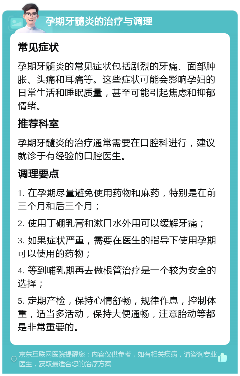 孕期牙髓炎的治疗与调理 常见症状 孕期牙髓炎的常见症状包括剧烈的牙痛、面部肿胀、头痛和耳痛等。这些症状可能会影响孕妇的日常生活和睡眠质量，甚至可能引起焦虑和抑郁情绪。 推荐科室 孕期牙髓炎的治疗通常需要在口腔科进行，建议就诊于有经验的口腔医生。 调理要点 1. 在孕期尽量避免使用药物和麻药，特别是在前三个月和后三个月； 2. 使用丁硼乳膏和漱口水外用可以缓解牙痛； 3. 如果症状严重，需要在医生的指导下使用孕期可以使用的药物； 4. 等到哺乳期再去做根管治疗是一个较为安全的选择； 5. 定期产检，保持心情舒畅，规律作息，控制体重，适当多活动，保持大便通畅，注意胎动等都是非常重要的。