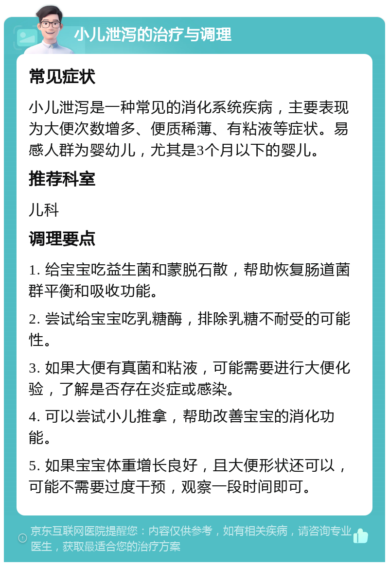 小儿泄泻的治疗与调理 常见症状 小儿泄泻是一种常见的消化系统疾病，主要表现为大便次数增多、便质稀薄、有粘液等症状。易感人群为婴幼儿，尤其是3个月以下的婴儿。 推荐科室 儿科 调理要点 1. 给宝宝吃益生菌和蒙脱石散，帮助恢复肠道菌群平衡和吸收功能。 2. 尝试给宝宝吃乳糖酶，排除乳糖不耐受的可能性。 3. 如果大便有真菌和粘液，可能需要进行大便化验，了解是否存在炎症或感染。 4. 可以尝试小儿推拿，帮助改善宝宝的消化功能。 5. 如果宝宝体重增长良好，且大便形状还可以，可能不需要过度干预，观察一段时间即可。