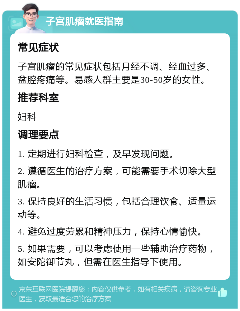 子宫肌瘤就医指南 常见症状 子宫肌瘤的常见症状包括月经不调、经血过多、盆腔疼痛等。易感人群主要是30-50岁的女性。 推荐科室 妇科 调理要点 1. 定期进行妇科检查，及早发现问题。 2. 遵循医生的治疗方案，可能需要手术切除大型肌瘤。 3. 保持良好的生活习惯，包括合理饮食、适量运动等。 4. 避免过度劳累和精神压力，保持心情愉快。 5. 如果需要，可以考虑使用一些辅助治疗药物，如安陀御节丸，但需在医生指导下使用。