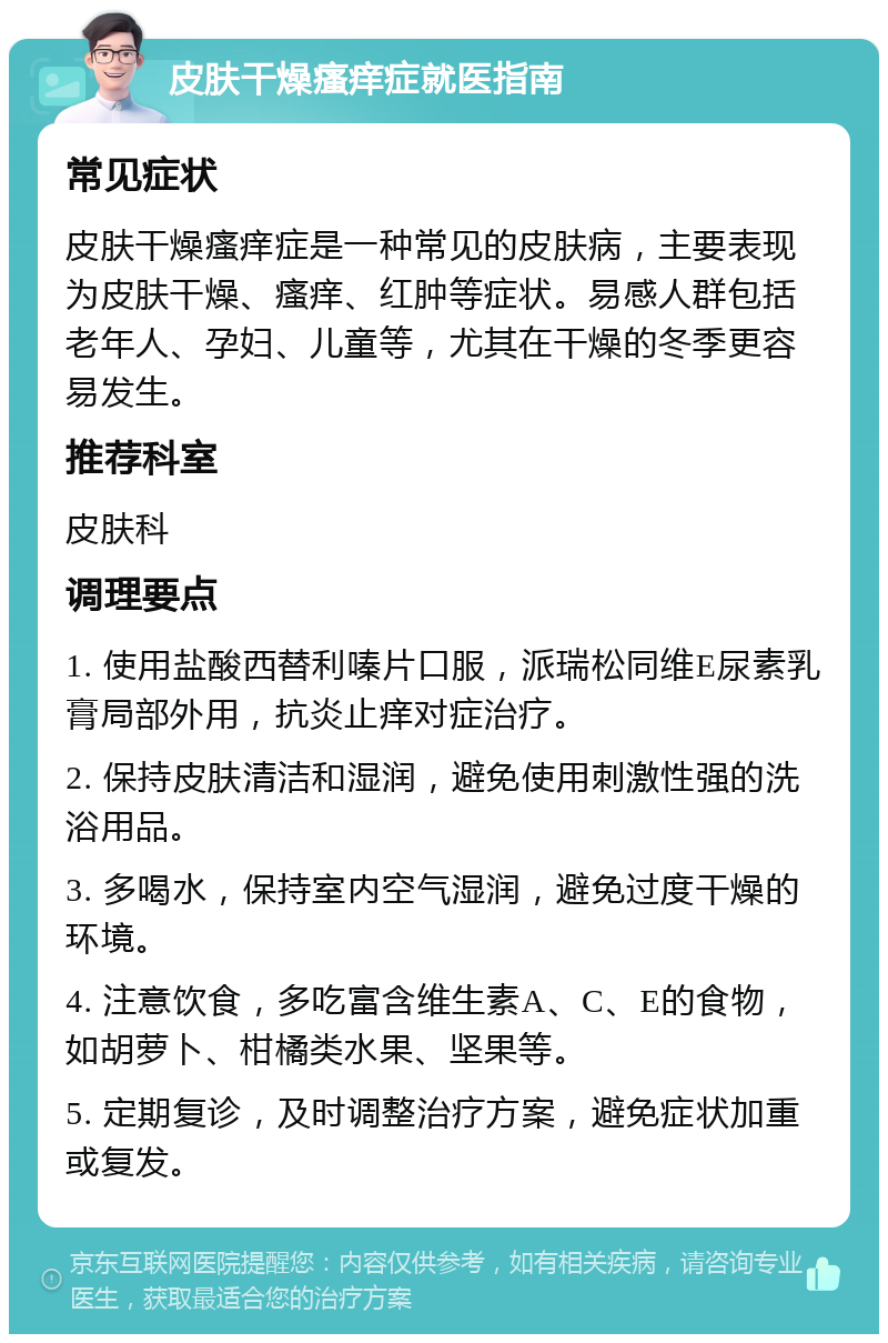 皮肤干燥瘙痒症就医指南 常见症状 皮肤干燥瘙痒症是一种常见的皮肤病，主要表现为皮肤干燥、瘙痒、红肿等症状。易感人群包括老年人、孕妇、儿童等，尤其在干燥的冬季更容易发生。 推荐科室 皮肤科 调理要点 1. 使用盐酸西替利嗪片口服，派瑞松同维E尿素乳膏局部外用，抗炎止痒对症治疗。 2. 保持皮肤清洁和湿润，避免使用刺激性强的洗浴用品。 3. 多喝水，保持室内空气湿润，避免过度干燥的环境。 4. 注意饮食，多吃富含维生素A、C、E的食物，如胡萝卜、柑橘类水果、坚果等。 5. 定期复诊，及时调整治疗方案，避免症状加重或复发。