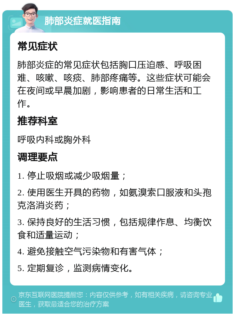 肺部炎症就医指南 常见症状 肺部炎症的常见症状包括胸口压迫感、呼吸困难、咳嗽、咳痰、肺部疼痛等。这些症状可能会在夜间或早晨加剧，影响患者的日常生活和工作。 推荐科室 呼吸内科或胸外科 调理要点 1. 停止吸烟或减少吸烟量； 2. 使用医生开具的药物，如氨溴索口服液和头孢克洛消炎药； 3. 保持良好的生活习惯，包括规律作息、均衡饮食和适量运动； 4. 避免接触空气污染物和有害气体； 5. 定期复诊，监测病情变化。