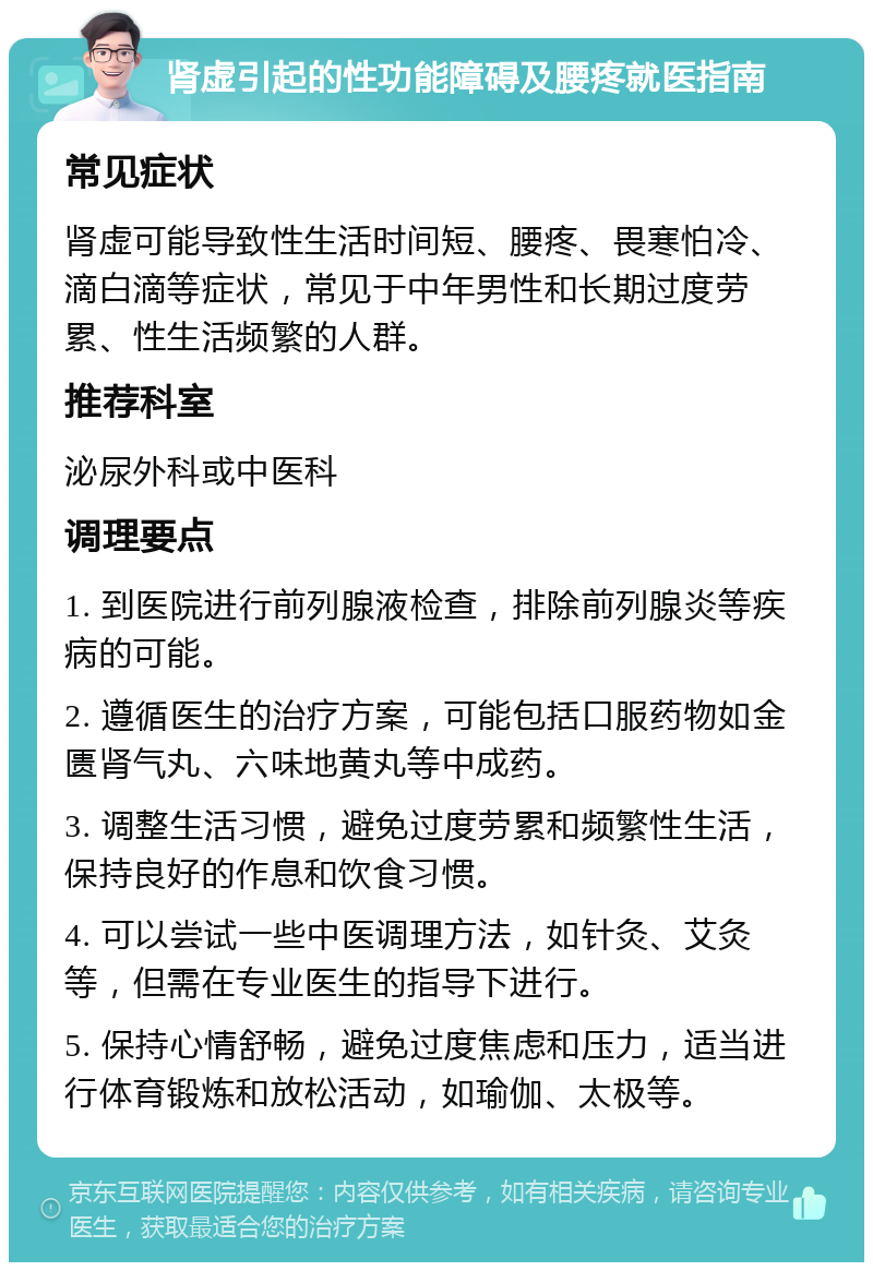 肾虚引起的性功能障碍及腰疼就医指南 常见症状 肾虚可能导致性生活时间短、腰疼、畏寒怕冷、滴白滴等症状，常见于中年男性和长期过度劳累、性生活频繁的人群。 推荐科室 泌尿外科或中医科 调理要点 1. 到医院进行前列腺液检查，排除前列腺炎等疾病的可能。 2. 遵循医生的治疗方案，可能包括口服药物如金匮肾气丸、六味地黄丸等中成药。 3. 调整生活习惯，避免过度劳累和频繁性生活，保持良好的作息和饮食习惯。 4. 可以尝试一些中医调理方法，如针灸、艾灸等，但需在专业医生的指导下进行。 5. 保持心情舒畅，避免过度焦虑和压力，适当进行体育锻炼和放松活动，如瑜伽、太极等。