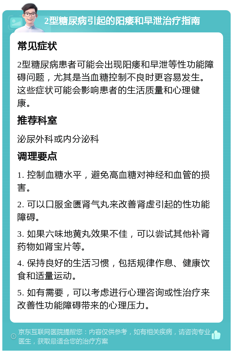 2型糖尿病引起的阳痿和早泄治疗指南 常见症状 2型糖尿病患者可能会出现阳痿和早泄等性功能障碍问题，尤其是当血糖控制不良时更容易发生。这些症状可能会影响患者的生活质量和心理健康。 推荐科室 泌尿外科或内分泌科 调理要点 1. 控制血糖水平，避免高血糖对神经和血管的损害。 2. 可以口服金匮肾气丸来改善肾虚引起的性功能障碍。 3. 如果六味地黄丸效果不佳，可以尝试其他补肾药物如肾宝片等。 4. 保持良好的生活习惯，包括规律作息、健康饮食和适量运动。 5. 如有需要，可以考虑进行心理咨询或性治疗来改善性功能障碍带来的心理压力。