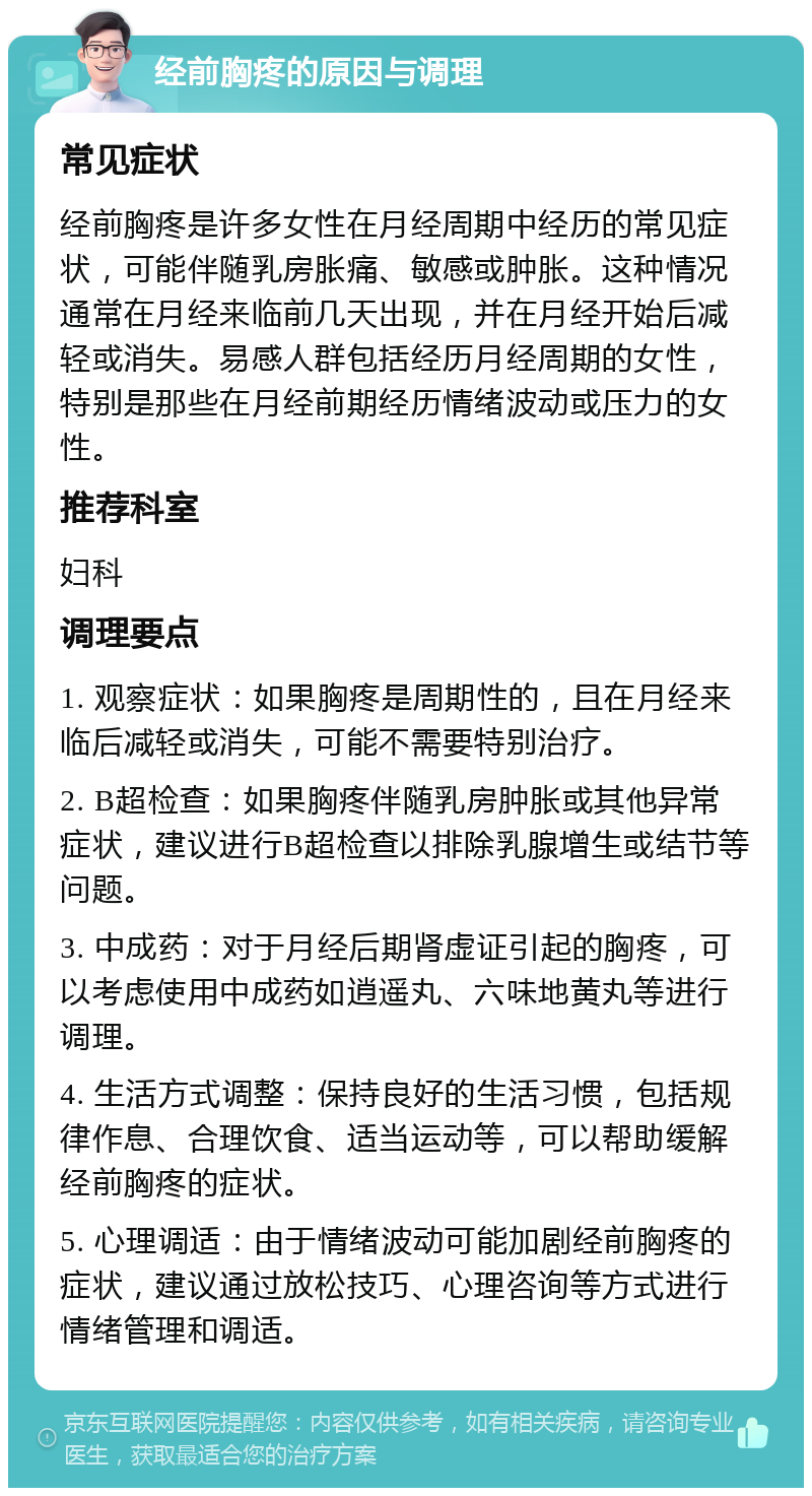 经前胸疼的原因与调理 常见症状 经前胸疼是许多女性在月经周期中经历的常见症状，可能伴随乳房胀痛、敏感或肿胀。这种情况通常在月经来临前几天出现，并在月经开始后减轻或消失。易感人群包括经历月经周期的女性，特别是那些在月经前期经历情绪波动或压力的女性。 推荐科室 妇科 调理要点 1. 观察症状：如果胸疼是周期性的，且在月经来临后减轻或消失，可能不需要特别治疗。 2. B超检查：如果胸疼伴随乳房肿胀或其他异常症状，建议进行B超检查以排除乳腺增生或结节等问题。 3. 中成药：对于月经后期肾虚证引起的胸疼，可以考虑使用中成药如逍遥丸、六味地黄丸等进行调理。 4. 生活方式调整：保持良好的生活习惯，包括规律作息、合理饮食、适当运动等，可以帮助缓解经前胸疼的症状。 5. 心理调适：由于情绪波动可能加剧经前胸疼的症状，建议通过放松技巧、心理咨询等方式进行情绪管理和调适。