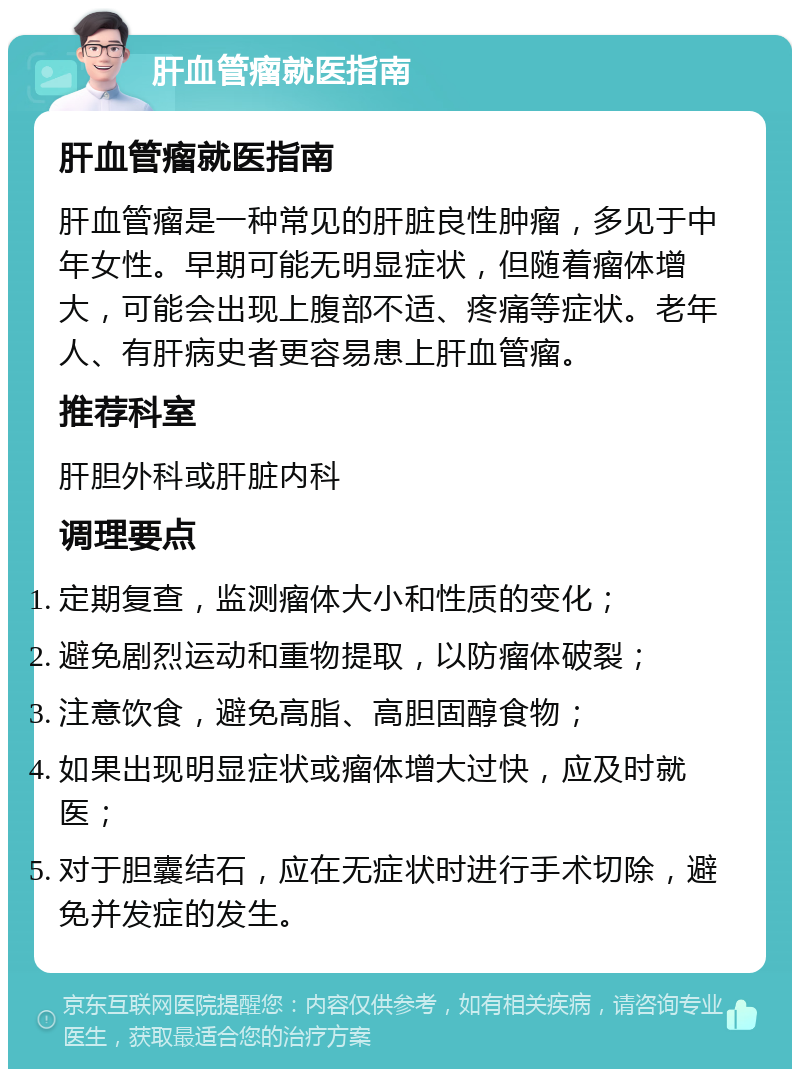 肝血管瘤就医指南 肝血管瘤就医指南 肝血管瘤是一种常见的肝脏良性肿瘤，多见于中年女性。早期可能无明显症状，但随着瘤体增大，可能会出现上腹部不适、疼痛等症状。老年人、有肝病史者更容易患上肝血管瘤。 推荐科室 肝胆外科或肝脏内科 调理要点 定期复查，监测瘤体大小和性质的变化； 避免剧烈运动和重物提取，以防瘤体破裂； 注意饮食，避免高脂、高胆固醇食物； 如果出现明显症状或瘤体增大过快，应及时就医； 对于胆囊结石，应在无症状时进行手术切除，避免并发症的发生。