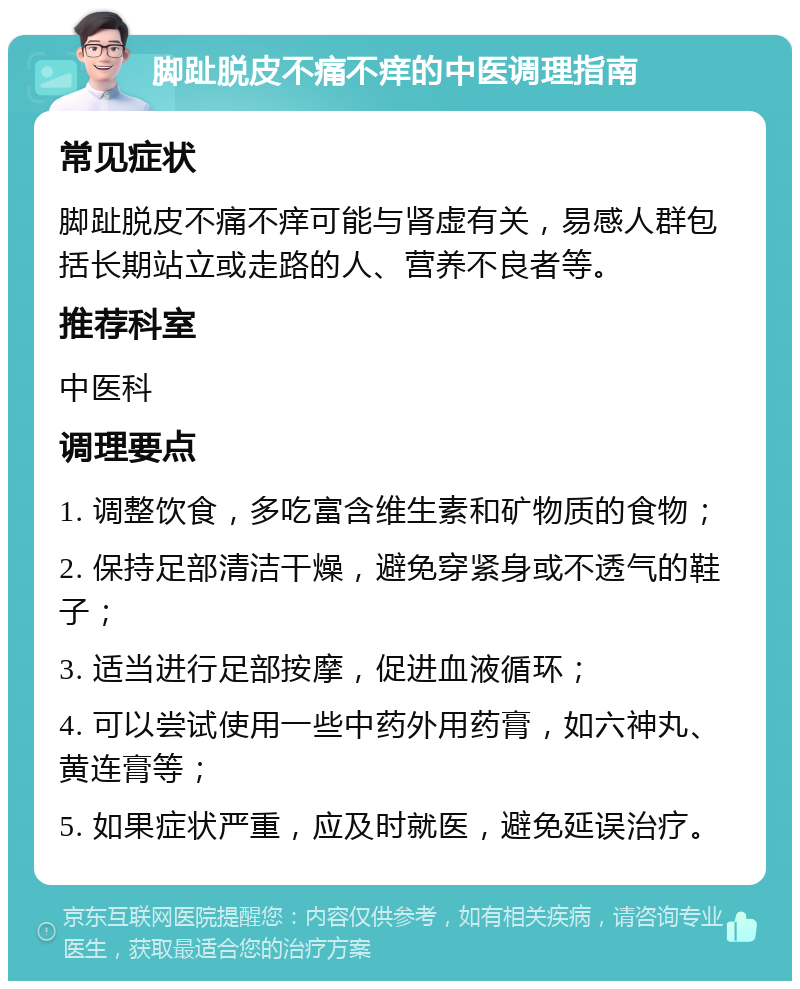 脚趾脱皮不痛不痒的中医调理指南 常见症状 脚趾脱皮不痛不痒可能与肾虚有关，易感人群包括长期站立或走路的人、营养不良者等。 推荐科室 中医科 调理要点 1. 调整饮食，多吃富含维生素和矿物质的食物； 2. 保持足部清洁干燥，避免穿紧身或不透气的鞋子； 3. 适当进行足部按摩，促进血液循环； 4. 可以尝试使用一些中药外用药膏，如六神丸、黄连膏等； 5. 如果症状严重，应及时就医，避免延误治疗。