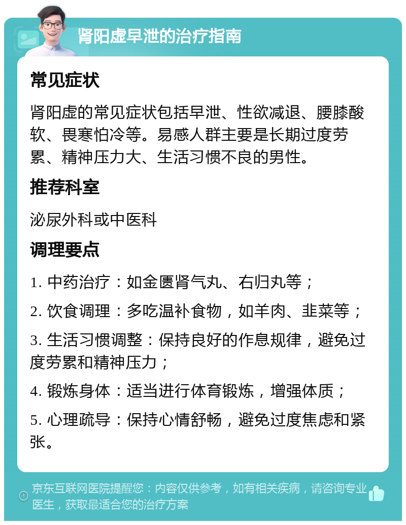 肾阳虚早泄的治疗指南 常见症状 肾阳虚的常见症状包括早泄、性欲减退、腰膝酸软、畏寒怕冷等。易感人群主要是长期过度劳累、精神压力大、生活习惯不良的男性。 推荐科室 泌尿外科或中医科 调理要点 1. 中药治疗：如金匮肾气丸、右归丸等； 2. 饮食调理：多吃温补食物，如羊肉、韭菜等； 3. 生活习惯调整：保持良好的作息规律，避免过度劳累和精神压力； 4. 锻炼身体：适当进行体育锻炼，增强体质； 5. 心理疏导：保持心情舒畅，避免过度焦虑和紧张。