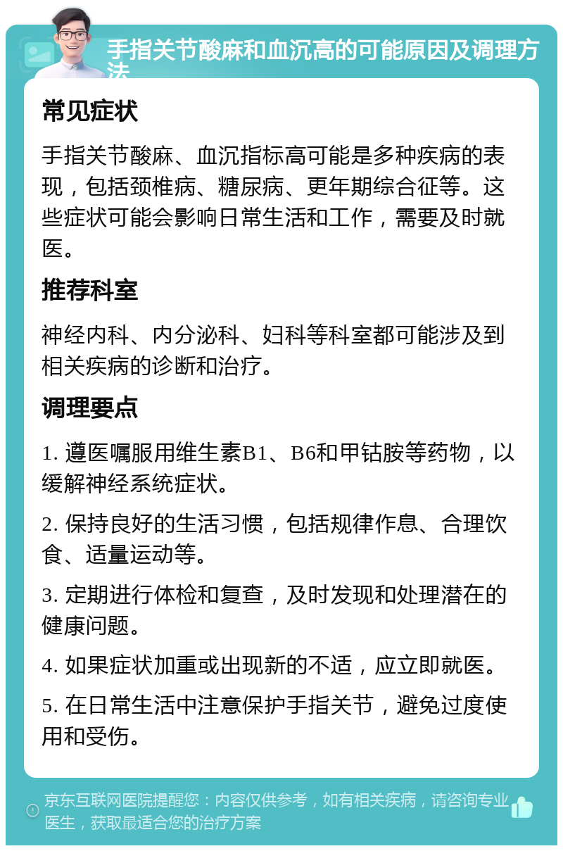 手指关节酸麻和血沉高的可能原因及调理方法 常见症状 手指关节酸麻、血沉指标高可能是多种疾病的表现，包括颈椎病、糖尿病、更年期综合征等。这些症状可能会影响日常生活和工作，需要及时就医。 推荐科室 神经内科、内分泌科、妇科等科室都可能涉及到相关疾病的诊断和治疗。 调理要点 1. 遵医嘱服用维生素B1、B6和甲钴胺等药物，以缓解神经系统症状。 2. 保持良好的生活习惯，包括规律作息、合理饮食、适量运动等。 3. 定期进行体检和复查，及时发现和处理潜在的健康问题。 4. 如果症状加重或出现新的不适，应立即就医。 5. 在日常生活中注意保护手指关节，避免过度使用和受伤。