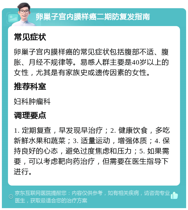 卵巢子宫内膜样癌二期防复发指南 常见症状 卵巢子宫内膜样癌的常见症状包括腹部不适、腹胀、月经不规律等。易感人群主要是40岁以上的女性，尤其是有家族史或遗传因素的女性。 推荐科室 妇科肿瘤科 调理要点 1. 定期复查，早发现早治疗；2. 健康饮食，多吃新鲜水果和蔬菜；3. 适量运动，增强体质；4. 保持良好的心态，避免过度焦虑和压力；5. 如果需要，可以考虑靶向药治疗，但需要在医生指导下进行。