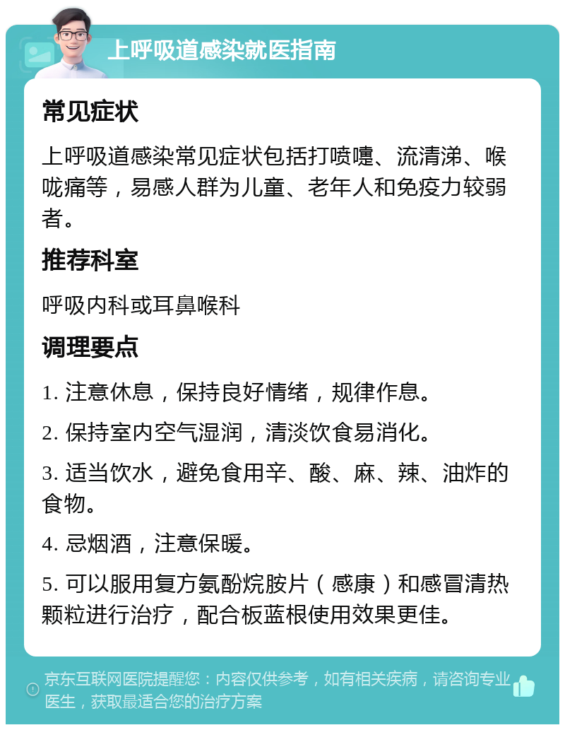 上呼吸道感染就医指南 常见症状 上呼吸道感染常见症状包括打喷嚏、流清涕、喉咙痛等，易感人群为儿童、老年人和免疫力较弱者。 推荐科室 呼吸内科或耳鼻喉科 调理要点 1. 注意休息，保持良好情绪，规律作息。 2. 保持室内空气湿润，清淡饮食易消化。 3. 适当饮水，避免食用辛、酸、麻、辣、油炸的食物。 4. 忌烟酒，注意保暖。 5. 可以服用复方氨酚烷胺片（感康）和感冒清热颗粒进行治疗，配合板蓝根使用效果更佳。