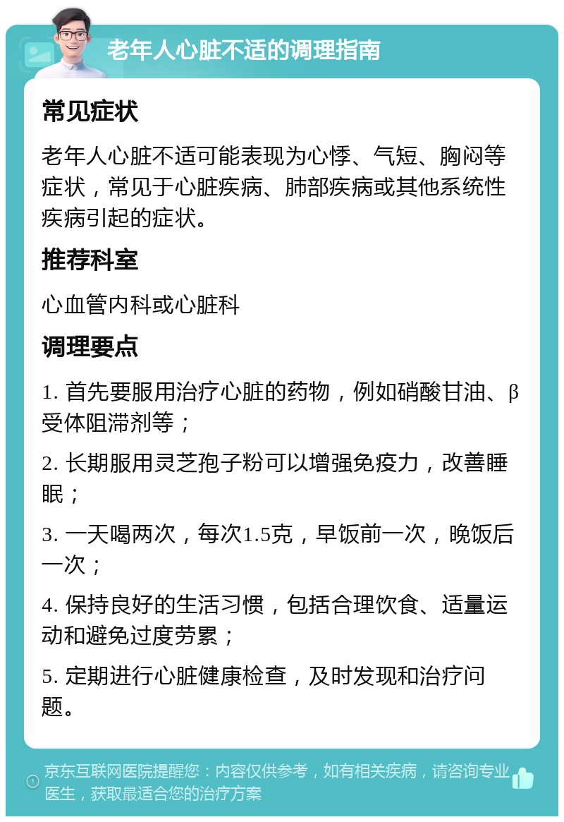 老年人心脏不适的调理指南 常见症状 老年人心脏不适可能表现为心悸、气短、胸闷等症状，常见于心脏疾病、肺部疾病或其他系统性疾病引起的症状。 推荐科室 心血管内科或心脏科 调理要点 1. 首先要服用治疗心脏的药物，例如硝酸甘油、β受体阻滞剂等； 2. 长期服用灵芝孢子粉可以增强免疫力，改善睡眠； 3. 一天喝两次，每次1.5克，早饭前一次，晚饭后一次； 4. 保持良好的生活习惯，包括合理饮食、适量运动和避免过度劳累； 5. 定期进行心脏健康检查，及时发现和治疗问题。